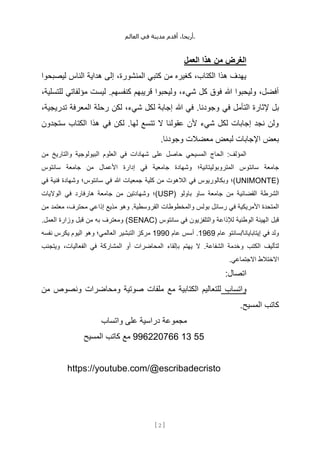 ،‫أريحا‬
‫أقدم‬
‫مدينة‬
‫في‬
‫العالم‬ .
[
2
]
‫العمل‬ ‫هذا‬ ‫من‬ ‫الغرض‬
‫ليصبحوا‬ ‫الناس‬ ‫هداية‬ ‫إلى‬ ،‫المنشورة‬ ‫كتبي‬ ‫من‬ ‫كغيره‬ ،‫الكتاب‬ ‫هذا‬ ‫يهدف‬
،‫للتسلية‬ ‫مؤلفاتي‬ ‫ليست‬ .‫كنفسهم‬ ‫قريبهم‬ ‫وليحبوا‬ ،‫شيء‬ ‫كل‬ ‫فوق‬ ‫هللا‬ ‫وليحبوا‬ ،‫أفضل‬
‫في‬ ‫التأمل‬ ‫إلثارة‬ ‫بل‬
،‫تدريجية‬ ‫المعرفة‬ ‫رحلة‬ ‫لكن‬ ،‫شيء‬ ‫لكل‬ ‫إجابة‬ ‫هللا‬ ‫في‬ .‫وجودنا‬
‫ستجدون‬ ‫الكتاب‬ ‫هذا‬ ‫في‬ ‫لكن‬ .‫لها‬ ‫تتسع‬ ‫ال‬ ‫عقولنا‬ ‫ألن‬ ‫شيء‬ ‫لكل‬ ‫إجابات‬ ‫نجد‬ ‫ولن‬
.‫وجودنا‬ ‫معضالت‬ ‫لبعض‬ ‫اإلجابات‬ ‫بعض‬
‫من‬ ‫والتاريخ‬ ‫البيولوجية‬ ‫العلوم‬ ‫في‬ ‫شهادات‬ ‫على‬ ‫حاصل‬ ‫المسيحي‬ ‫الحاج‬ :‫المؤلف‬
‫المتروبولي‬ ‫سانتوس‬ ‫جامعة‬
‫سانتوس‬ ‫جامعة‬ ‫من‬ ‫األعمال‬ ‫إدارة‬ ‫في‬ ‫جامعية‬ ‫وشهادة‬ ‫تانية؛‬
(
UNIMONTE
‫كلية‬ ‫من‬ ‫الالهوت‬ ‫في‬ ‫وبكالوريوس‬ ‫)؛‬
‫في‬ ‫فنية‬ ‫وشهادة‬ ‫سانتوس؛‬ ‫في‬ ‫هللا‬ ‫جمعيات‬
( ‫باولو‬ ‫ساو‬ ‫جامعة‬ ‫من‬ ‫القضائية‬ ‫الشرطة‬
USP
‫الواليات‬ ‫في‬ ‫هارفارد‬ ‫جامعة‬ ‫من‬ ‫وشهادتين‬ ‫)؛‬
‫والمخطوطات‬ ‫بولس‬ ‫رسائل‬ ‫في‬ ‫األمريكية‬ ‫المتحدة‬
‫من‬ ‫معتمد‬ ،‫محترف‬ ‫إذاعي‬ ‫مذيع‬ ‫وهو‬ .‫القروسطية‬
( ‫سانتوس‬ ‫في‬ ‫والتلفزيون‬ ‫لإلذاعة‬ ‫الوطنية‬ ‫الهيئة‬ ‫قبل‬
SENAC
.‫العمل‬ ‫وزارة‬ ‫قبل‬ ‫من‬ ‫به‬ ‫ومعترف‬ )
‫عام‬ ‫سانتو‬/‫إيتابايانا‬ ‫في‬ ‫ولد‬
1969
‫عام‬ ‫أسس‬ .
1990
‫نفسه‬ ‫يكرس‬ ‫اليوم‬ ‫وهو‬ ‫العالمي؛‬ ‫التبشير‬ ‫مركز‬
‫بإ‬ ‫يهتم‬ ‫ال‬ .‫الشفاعة‬ ‫وخدمة‬ ‫الكتب‬ ‫لتأليف‬
‫ويتجنب‬ ،‫الفعاليات‬ ‫في‬ ‫المشاركة‬ ‫أو‬ ‫المحاضرات‬ ‫لقاء‬
.‫االجتماعي‬ ‫االختالط‬
:‫اتصال‬
‫واتساب‬
‫من‬ ‫ونصوص‬ ‫ومحاضرات‬ ‫صوتية‬ ‫ملفات‬ ‫مع‬ ‫الكتابية‬ ‫للتعاليم‬
.‫المسيح‬ ‫كاتب‬
‫واتساب‬ ‫على‬ ‫دراسية‬ ‫مجموعة‬
55
13
996220766
‫المسيح‬ ‫كاتب‬ ‫مع‬
https://youtube.com/@escribadecristo
 