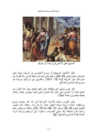 ،‫أريحا‬
‫أقدم‬
‫مدينة‬
‫في‬
‫العالم‬ .
[
23
]
‫غريكو‬ ‫إل‬ ،‫أريحا‬ ‫في‬ ‫األعمى‬ ‫يشفي‬ ‫المسيح‬
‫شفى‬ ‫حيث‬ ،‫بأريحا‬ ِّ‫مر‬ ‫الناصري‬ ‫يسوع‬ ‫أن‬ ‫المسيحية‬ ‫األناجيل‬ ‫تذكر‬
‫(متى‬ ‫عميان‬ ‫متسولين‬
20
:
29
‫عن‬ ‫للتوبة‬ ‫زكا‬ ‫ُدعى‬‫ي‬ ‫ًا‬‫ي‬‫محل‬ ‫ضرائب‬ ‫جابي‬ ‫وألهم‬ ،)
‫(لوقا‬ ‫النزيهة‬ ‫غير‬ ‫ممارساته‬
19
:
1
-
10
‫هو‬ ‫وأريحا‬ ‫أورشليم‬ ‫بين‬ ‫والطريق‬ .)
‫مسرح‬
.‫الصالح‬ ‫السامري‬ ‫ل‬َ‫ث‬َ‫م‬
‫عل‬ ‫تعليقاته‬ ‫في‬ ،‫ويسلي‬ ‫جون‬ ‫ذكر‬
‫من‬ ‫الجزء‬ ‫هذا‬ ‫حول‬ ‫الجديد‬ ‫العهد‬ ‫ى‬
‫وكانوا‬ ،‫هناك‬ ‫يعيشون‬ ‫كانوا‬ ‫والوي‬ ‫كاهن‬ ‫ألف‬ ‫عشر‬ ‫اثني‬ ‫"حوالي‬ ‫أن‬ ،‫لوقا‬ ‫إنجيل‬
."‫الهيكل‬ ‫خدمة‬ ‫يحضرون‬ ‫ا‬ً‫ع‬‫جمي‬
‫يسوع‬ ‫وصول‬ ‫عند‬ ‫أنه‬ ‫إلى‬ ‫التوراتية‬ ‫لألسماء‬ ‫سميث‬ ‫قاموس‬ ‫يشير‬
‫الب‬ ‫أعاد‬ ‫وهناك‬ .‫ربنا‬ ‫زارها‬ ‫عندما‬ ‫النخيل‬ ‫مدينة‬ ‫أريحا‬ ‫"عادت‬ ،‫ومرافقيه‬
‫صر‬
‫(متى‬ ‫للعميان‬
20
:
30
‫مرقس‬ ‫؛‬
10
:
46
‫لوقا‬ ‫؛‬
18
:
35
‫سليل‬ ‫يرفض‬ ‫لم‬ ‫وهناك‬ .)
‫دارت‬ ‫وأريحا‬ ‫أورشليم‬ ‫بين‬ ،‫ا‬ ً‫وأخير‬ .‫الضرائب‬ ‫جابي‬ ،‫زكا‬ ‫ضيافة‬ ‫كرم‬ ‫راحاب‬
[ ".‫الصالح‬ ‫السامري‬ ‫قصة‬ ‫أحداث‬
5
]
 