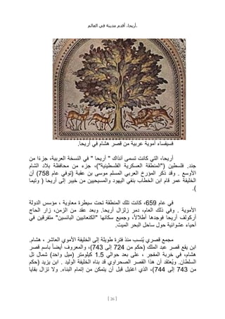 ،‫أريحا‬
‫أقدم‬
‫مدينة‬
‫في‬
‫العالم‬ .
[
26
]
.‫أريحا‬ ‫في‬ ‫هشام‬ ‫قصر‬ ‫من‬ ‫عربية‬ ‫أموية‬ ‫فسيفساء‬
" ‫آنذاك‬ ‫تسمى‬ ‫كانت‬ ‫التي‬ ،‫أريحا‬
‫من‬ ‫ا‬ً‫ء‬‫جز‬ ،‫العربية‬ ‫النسخة‬ ‫في‬ " ‫أريحا‬
‫الشام‬ ‫بالد‬ ‫محافظة‬ ‫من‬ ‫جزء‬ ،)"‫الفلسطينية‬ ‫العسكرية‬ ‫("المنطقة‬ ‫فلسطين‬ .‫جند‬
‫عام‬ ‫(توفي‬ ‫عقبة‬ ‫بن‬ ‫موسى‬ ‫المسلم‬ ‫العربي‬ ‫المؤرخ‬ ‫ذكر‬ ‫وقد‬ . ‫األوسع‬
758
‫أن‬ )
‫خيبر‬ ‫من‬ ‫والمسيحيين‬ ‫اليهود‬ ‫بنفي‬ ‫الخطاب‬ ‫ابن‬ ‫قام‬ ‫عمر‬ ‫الخليفة‬
‫وتيما‬ ( ‫أريحا‬ ‫إلى‬
.)
‫عام‬ ‫في‬
659
‫الدولة‬ ‫مؤسس‬ ، ‫معاوية‬ ‫سيطرة‬ ‫تحت‬ ‫المنطقة‬ ‫تلك‬ ‫كانت‬ ،
‫الحاج‬ ‫زار‬ ،‫الزمن‬ ‫من‬ ‫عقد‬ ‫وبعد‬ .‫أريحا‬ ‫زلزال‬ ‫دمر‬ ،‫العام‬ ‫ذلك‬ ‫وفي‬ . ‫األموية‬
‫في‬ ‫متفرقين‬ "‫البائسين‬ ‫"الكنعانيين‬ ‫سكانها‬ ‫وجميع‬ ،ً‫ال‬‫أطال‬ ‫فوجدها‬ ‫أريحا‬ ‫أركولف‬
.‫الميت‬ ‫البحر‬ ‫ساحل‬ ‫حول‬ ‫عشوائية‬ ‫أحياء‬
.‫هشام‬ ، ‫العاشر‬ ‫األموي‬ ‫الخليفة‬ ‫إلى‬ ‫طويلة‬ ‫فترة‬ ‫منذ‬ ‫ُنسب‬‫ي‬ ‫قصري‬ ‫مجمع‬
‫من‬ ‫(حكم‬ ‫الملك‬ ‫عبد‬ ‫قصر‬ ‫يقع‬ ‫ابن‬
724
‫إلى‬
743
‫قصر‬ ‫باسم‬ ً‫ا‬‫أيض‬ ‫والمعروف‬ ،)
‫حوالي‬ ‫بعد‬ ‫على‬ ، ‫المفجر‬ ‫خربة‬ ‫في‬ ،‫هشام‬
1.5
‫تل‬ ‫شمال‬ )‫واحد‬ ‫(ميل‬ ‫كيلومتر‬
‫الخليفة‬ ‫بناه‬ ‫قد‬ ‫الصحراوي‬ ‫القصر‬ ‫هذا‬ ‫أن‬ ‫ُعتقد‬‫ي‬‫و‬ .‫السلطان‬
‫(حكم‬ ‫يزيد‬ ‫ابن‬ . ‫الوليد‬
‫من‬
743
‫إلى‬
744
‫بقايا‬ ‫تزال‬ ‫وال‬ .‫البناء‬ ‫إتمام‬ ‫من‬ ‫يتمكن‬ ‫أن‬ ‫قبل‬ ‫اغتيل‬ ‫الذي‬ ،)
 
