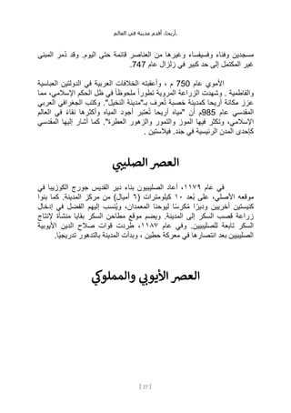 ،‫أريحا‬
‫أقدم‬
‫مدينة‬
‫في‬
‫العالم‬ .
[
27
]
‫المبنى‬ ‫ُمر‬‫د‬ ‫وقد‬ .‫اليوم‬ ‫حتى‬ ‫قائمة‬ ‫العناصر‬ ‫من‬ ‫وغيرها‬ ‫وفسيفساء‬ ‫وفناء‬ ‫مسجدين‬
‫عام‬ ‫زلزال‬ ‫في‬ ‫كبير‬ ‫حد‬ ‫إلى‬ ‫المكتمل‬ ‫غير‬
747
.
‫عام‬ ‫األموي‬
750
‫العربية‬ ‫الخالفات‬ ‫وأعقبته‬ ، ‫م‬
‫العباسية‬ ‫الدولتين‬ ‫في‬
‫مما‬ ،‫اإلسالمي‬ ‫الحكم‬ ‫ظل‬ ‫في‬ ً‫ا‬‫ملحوظ‬ ً‫ا‬‫تطور‬ ‫المروية‬ ‫الزراعة‬ ‫وشهدت‬ . ‫والفاطمية‬
‫العربي‬ ‫الجغرافي‬ ‫وكتب‬ ."‫النخيل‬ ‫بـ"مدينة‬ ‫عرف‬ُ‫ت‬ ‫خصبة‬ ‫كمدينة‬ ‫أريحا‬ ‫مكانة‬ ‫عزز‬
‫عام‬ ‫المقدسي‬
985
‫العالم‬ ‫في‬ ً‫ء‬‫نقا‬ ‫وأكثرها‬ ‫المياه‬ ‫أجود‬ ‫عتبر‬ُ‫ت‬ ‫أريحا‬ ‫"مياه‬ ‫أن‬ ‫م‬
‫وت‬ ،‫اإلسالمي‬
‫المقدسي‬ ‫إليها‬ ‫أشار‬ ‫كما‬ ."‫العطرة‬ ‫والزهور‬ ‫والتمور‬ ‫الموز‬ ‫فيها‬ ‫كثر‬
‫في‬ ‫الرئيسية‬ ‫المدن‬ ‫كإحدى‬
. ‫فيالستين‬ .‫جند‬
‫ي‬ ‫ر‬
‫الصليت‬ ‫العرص‬
‫عام‬ ‫في‬
١١٧٩
‫في‬ ‫الكوزيبا‬ ‫جورج‬ ‫القديس‬ ‫دير‬ ‫بناء‬ ‫الصليبيون‬ ‫أعاد‬ ،
‫ُعد‬‫ب‬ ‫على‬ ،‫األصلي‬ ‫موقعه‬
١٠
( ‫كيلومترات‬
٦
‫بنوا‬ ‫كما‬ .‫المدينة‬ ‫مركز‬ ‫من‬ )‫أميال‬
‫كنيس‬
‫إدخال‬ ‫في‬ ‫الفضل‬ ‫إليهم‬ ‫ُنسب‬‫ي‬‫و‬ ،‫المعمدان‬ ‫ليوحنا‬ ‫ا‬ً‫س‬‫كر‬ُ‫م‬ ‫ا‬ ً‫ودير‬ ‫أخريين‬ ‫تين‬
‫إلنتاج‬ ‫منشأة‬ ‫بقايا‬ ‫السكر‬ ‫مطاحن‬ ‫موقع‬ ‫ويضم‬ .‫المدينة‬ ‫إلى‬ ‫السكر‬ ‫قصب‬ ‫زراعة‬
‫عام‬ ‫وفي‬ .‫للصليبيين‬ ‫تابعة‬ ‫السكر‬
١١٨٧
‫األيوبية‬ ‫الدين‬ ‫صالح‬ ‫قوات‬ ‫طردت‬ ،
‫الم‬ ‫وبدأت‬ ، ‫حطين‬ ‫معركة‬ ‫في‬ ‫انتصارها‬ ‫بعد‬ ‫الصليبيين‬
.‫ًا‬‫ي‬‫تدريج‬ ‫بالتدهور‬ ‫دينة‬
‫ي‬
‫والمملوك‬ ‫ي‬ ‫ر‬
‫األيون‬ ‫العرص‬
 