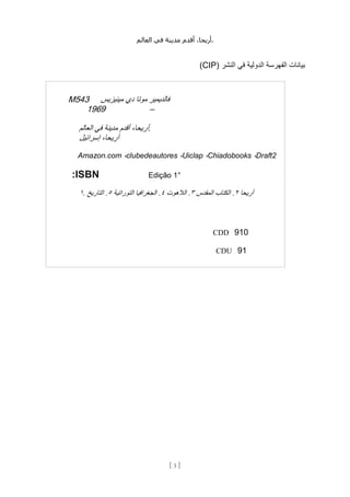 ،‫أريحا‬
‫أقدم‬
‫مدينة‬
‫في‬
‫العالم‬ .
[
3
]
( ‫النشر‬ ‫في‬ ‫الدولية‬ ‫الفهرسة‬ ‫بيانات‬
CIP
)
M543 ‫فالديمير‬
‫موتا‬
‫دي‬
‫مينيزيس‬
1969 –
،‫أريحا‬
‫أقدم‬
‫مدينة‬
‫في‬
‫العالم‬ .
،‫أريحا‬
‫إسرائيل‬
Amazon.com ،clubedeautores ،Uiclap ،Chiadobooks ،Draft2
:ISBN Edição 1°
١. ‫أريحا‬
٢
.
‫الكتاب‬
‫المقدس‬
٣
.
‫الالهوت‬
٤
.
‫الجغرافيا‬
‫التوراتية‬
٥
.
‫التاريخ‬
CDD 910
CDU 91
 