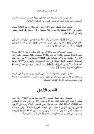 ،‫أريحا‬
‫أقدم‬
‫مدينة‬
‫في‬
‫العالم‬ .
[
33
]
‫في‬ ‫العثمانية‬ ‫اإلمبراطورية‬ ‫انهيار‬ ‫بعد‬
،‫األولى‬ ‫العالمية‬ ‫الحرب‬ ‫نهاية‬
.‫االنتدابية‬ ‫فلسطين‬ ‫من‬ ‫كجزء‬ ‫البريطاني‬ ‫الحكم‬ ‫تحت‬ ‫أريحا‬ ‫أصبحت‬
‫لعام‬ ‫فلسطين‬ ‫تعداد‬ ‫بحسب‬
1922
‫أريحا‬ ‫سكان‬ ‫عدد‬ ‫كان‬ ،
1029
،‫نسمة‬
‫من‬ ‫يتألفون‬
931
‫و‬ ‫ا‬ً‫م‬‫مسل‬
6
‫و‬ ‫يهود‬
92
‫و‬ ‫ًا؛‬‫ي‬‫مسيح‬
11
‫و‬ ‫ًا‬‫ي‬‫أرمن‬
4
‫وعضو‬ ‫أقباط‬
.‫إنجلترا‬ ‫كنيسة‬ ‫في‬ ‫واحد‬
‫عام‬ ‫في‬
1927
‫إلى‬ ‫أدى‬ ‫مما‬ ،‫أخرى‬ ‫ومدن‬ ‫أريحا‬ ‫مدينة‬ ‫زلزال‬ ‫ضرب‬ ،
‫حوالي‬ ‫مقتل‬
300
‫عام‬ ‫تعداد‬ ‫بحلول‬ ‫ولكن‬ ،‫شخص‬
1931
‫إلى‬ ‫السكان‬ ‫عدد‬ ‫ارتفع‬ ،
1693
‫على‬ ‫موزعين‬ ،‫نسمة‬
347
.ً‫ال‬‫منز‬
‫عام‬ ‫إحصاءات‬ ‫بحسب‬
1945
‫أريحا‬ ‫سكان‬ ‫عدد‬ ‫بلغ‬ ،
3010
‫نسمة؛‬
‫منهم‬
2570
‫و‬ ،‫ا‬ً‫م‬‫مسل‬
170
‫و‬ ،‫ًا‬‫ي‬‫يهود‬
260
ً‫ي‬‫مسيح‬
‫و‬ ،‫ا‬
10
‫فئة‬ ‫ضمن‬ ‫مصنفين‬
‫على‬ ‫قضائية‬ ‫والية‬ ‫لها‬ ‫وكانت‬ ."‫"أخرى‬
37481
‫هذه‬ ‫من‬ .‫األرض‬ ‫من‬ ‫ا‬ً‫م‬‫دون‬
‫خدم‬ُ‫ت‬‫اس‬ ،‫المساحة‬
948
‫و‬ ،‫والموز‬ ‫الحمضيات‬ ‫لزراعة‬ ‫ا‬ً‫م‬‫دون‬
5873
‫ا‬ً‫م‬‫دون‬
‫و‬ ،‫المروية‬ ‫واألراضي‬ ‫للمحاصيل‬
9141
‫مساحة‬ ‫إجمالي‬ ‫بلغ‬ ‫بينما‬ ،‫للحبوب‬ ‫ا‬ً‫م‬‫دون‬
‫والمبنية‬ ‫الحضرية‬ ‫المناطق‬
38
ً‫م‬‫دون‬
. ‫ا‬
‫أريحا‬ ‫في‬ ً‫ا‬‫حصون‬ ‫البريطانيون‬ ‫بنى‬ ،‫الثانية‬ ‫العالمية‬ ‫الحرب‬ ‫خالل‬
ً‫ا‬‫استعداد‬ ‫بالمتفجرات‬ ‫والجسور‬ ‫بونيه‬ ‫تجهيز‬ ‫تم‬ .‫اليهودية‬ ‫سوليل‬ ‫شركة‬ ‫بمساعدة‬
.‫المتحالفة‬ ‫األلمانية‬ ‫القوات‬ ‫قبل‬ ‫من‬ ‫محتمل‬ ‫لغزو‬
‫ي‬
‫ن‬
‫األردن‬ ‫العرص‬
‫حرب‬ ‫بعد‬ ‫األردنية‬ ‫السيطرة‬ ‫تحت‬ ‫أريحا‬ ‫أصبحت‬
1948
‫أعلن‬ ‫وقد‬ .
‫فلسطيني‬ ‫مندوب‬ ‫ألفي‬ ‫من‬ ‫أكثر‬ ‫وحضره‬ ‫هللا‬ ‫عبد‬ ‫الملك‬ ‫نظمه‬ ‫الذي‬ ،‫أريحا‬ ‫مؤتمر‬
‫عام‬
1948
‫"توحيد‬ ‫إلى‬ ‫ودعا‬ ،"‫كلها‬ ‫فلسطين‬ ‫على‬ ‫ا‬ً‫ك‬‫مل‬ ‫هللا‬ ‫عبد‬ ‫الملك‬ ‫"جاللة‬ ،
‫وفي‬ ."‫الكاملة‬ ‫العربية‬ ‫الوحدة‬ ‫نحو‬ ‫كخطوة‬ ‫األردن‬ ‫وشرق‬ ‫فلسطين‬
‫منتصف‬
،‫وأريحا‬ ‫الغربية‬ ‫الضفة‬ ‫سكان‬ ‫ًا‬‫ي‬‫رسم‬ ‫األردن‬ ‫ضمت‬ ،‫العشرين‬ ‫القرن‬ ‫خمسينيات‬
‫على‬ ‫الغربية‬ ‫الضفة‬ ‫مناطق‬ ‫من‬ ‫آخرون‬ ‫سكان‬ ‫وحصل‬
.‫األردنية‬ ‫الجنسية‬
 