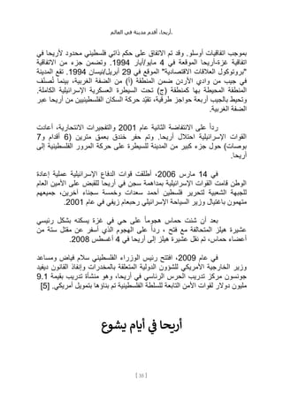 ،‫أريحا‬
‫أقدم‬
‫مدينة‬
‫في‬
‫العالم‬ .
[
35
]
‫محدود‬ ‫فلسطيني‬ ‫ذاتي‬ ‫حكم‬ ‫على‬ ‫االتفاق‬ ‫تم‬ ‫وقد‬ .‫أوسلو‬ ‫اتفاقيات‬ ‫بموجب‬
‫في‬ ‫ألريحا‬
‫غزة‬ ‫اتفاقية‬
-
‫في‬ ‫الموقعة‬ ‫أريحا‬
4
‫أيار‬/‫مايو‬
1994
‫االتفاقية‬ ‫من‬ ‫جزء‬ ‫وتضمن‬ .
‫في‬ ‫الموقع‬ "‫االقتصادية‬ ‫العالقات‬ ‫"بروتوكول‬
29
‫نيسان‬/‫أبريل‬
1994
‫المدينة‬ ‫تقع‬ .
‫ف‬ِّ‫ن‬‫ص‬ُ‫ت‬ ‫بينما‬ ،‫الغربية‬ ‫الضفة‬ ‫من‬ )‫(أ‬ ‫المنطقة‬ ‫ضمن‬ ‫األردن‬ ‫وادي‬ ‫من‬ ‫جيب‬ ‫في‬
‫ت‬ )‫(ج‬ ‫كمنطقة‬ ‫بها‬ ‫المحيطة‬ ‫المنطقة‬
.‫الكاملة‬ ‫اإلسرائيلية‬ ‫العسكرية‬ ‫السيطرة‬ ‫حت‬
‫عبر‬ ‫أريحا‬ ‫من‬ ‫الفلسطينيين‬ ‫السكان‬ ‫حركة‬ ‫ِّد‬‫ي‬‫تق‬ ،‫طرقية‬ ‫حواجز‬ ‫أربعة‬ ‫بالجيب‬ ‫وتحيط‬
.‫الغربية‬ ‫الضفة‬
‫عام‬ ‫الثانية‬ ‫االنتفاضة‬ ‫على‬ ً‫ا‬‫رد‬
2001
‫أعادت‬ ،‫االنتحارية‬ ‫والتفجيرات‬
( ‫مترين‬ ‫بعمق‬ ‫خندق‬ ‫حفر‬ ‫وتم‬ .‫أريحا‬ ‫احتالل‬ ‫اإلسرائيلية‬ ‫القوات‬
6
‫و‬ ‫أقدام‬
7
‫إلى‬ ‫الفلسطينية‬ ‫المرور‬ ‫حركة‬ ‫على‬ ‫للسيطرة‬ ‫المدينة‬ ‫من‬ ‫كبير‬ ‫جزء‬ ‫حول‬ )‫بوصات‬
.‫أريحا‬
‫في‬
14
‫مارس‬
2006
‫إعادة‬ ‫عملية‬ ‫اإلسرائيلية‬ ‫الدفاع‬ ‫قوات‬ ‫أطلقت‬ ،
‫العام‬ ‫األمين‬ ‫على‬ ‫للقبض‬ ‫أريحا‬ ‫في‬ ‫سجن‬ ‫بمداهمة‬ ‫اإلسرائيلية‬ ‫القوات‬ ‫قامت‬ ‫الوطن‬
‫س‬ ‫أحمد‬ ‫فلسطين‬ ‫لتحرير‬ ‫الشعبية‬ ‫للجبهة‬
‫جميعهم‬ ،‫آخرين‬ ‫سجناء‬ ‫وخمسة‬ ‫عدات‬
‫اإلسرائيلي‬ ‫السياحة‬ ‫وزير‬ ‫باغتيال‬ ‫متهمون‬
‫عام‬ ‫في‬ ‫زيفي‬ ‫رحبعام‬
2001
.
‫رئيسي‬ ‫بشكل‬ ‫يسكنه‬ ‫غزة‬ ‫في‬ ‫حي‬ ‫على‬ ً‫ا‬‫هجوم‬ ‫حماس‬ ‫شنت‬ ‫أن‬ ‫بعد‬
‫من‬ ‫ستة‬ ‫مقتل‬ ‫عن‬ ‫أسفر‬ ‫الذي‬ ‫الهجوم‬ ‫على‬ ً‫ا‬‫رد‬ ، ‫فتح‬ ‫مع‬ ‫المتحالفة‬ ‫هيلز‬ ‫عشيرة‬
‫أ‬ ‫إلى‬ ‫هيلز‬ ‫عشيرة‬ ‫نقل‬ ‫تم‬ ،‫حماس‬ ‫أعضاء‬
‫في‬ ‫ريحا‬
4
‫أغسطس‬
2008
.
‫عام‬ ‫في‬
2009
‫ومساعد‬ ‫فياض‬ ‫سالم‬ ‫الفلسطيني‬ ‫الوزراء‬ ‫رئيس‬ ‫افتتح‬ ،
‫ديفيد‬ ‫القانون‬ ‫وإنفاذ‬ ‫بالمخدرات‬ ‫المتعلقة‬ ‫الدولية‬ ‫للشؤون‬ ‫األمريكي‬ ‫الخارجية‬ ‫وزير‬
‫بقيمة‬ ‫تدريب‬ ‫منشأة‬ ‫وهو‬ ،‫أريحا‬ ‫في‬ ‫الرئاسي‬ ‫الحرس‬ ‫تدريب‬ ‫مركز‬ ‫جونسون‬
9.1
‫التا‬ ‫األمن‬ ‫لقوات‬ ‫دوالر‬ ‫مليون‬
[ .‫أمريكي‬ ‫بتمويل‬ ‫بناؤها‬ ‫تم‬ ‫الفلسطينية‬ ‫للسلطة‬ ‫بعة‬
5
]
‫يشوع‬ ‫أيام‬ ‫ي‬
‫ن‬
‫ف‬ ‫أريحا‬
 