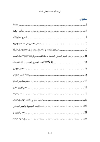 ،‫أريحا‬
‫أقدم‬
‫مدينة‬
‫في‬
‫العالم‬ .
[
4
]
‫محتوى‬
‫مقدمة‬ ..........................................................................................7
‫الكلمة‬ ‫أصل‬ .....................................................................................8
‫اآلثار‬ ‫وعلم‬ ‫خ‬ ‫ي‬‫ر‬‫التا‬ ..............................................................................9
‫الحج‬ ‫العرص‬
‫والربيع‬ ‫السلطان‬ ‫تل‬ :‫ري‬ .......................................................... 10
‫ي‬
‫حوال‬ ، ‫ن‬
‫النطوفيي‬ ‫من‬ ‫وجامعون‬ ‫صيادون‬
10000
‫الميالد‬ ‫قبل‬ ................................. 10
‫ي‬
‫حوال‬ ،‫الفخار‬ ‫قبل‬ ‫ما‬ ‫الحديث‬ ‫الحجري‬ ‫العرص‬
9500
-
6500
‫الميالد‬ ‫قبل‬ ...................... 11
( ‫أ‬ ‫الفخار‬ ‫قبل‬ ‫ما‬ ‫الحديث‬ ‫الحجري‬ ‫العرص‬PPNA) ......................................... 12
‫ونزي‬ ‫ر‬
‫الب‬ ‫العرص‬................................................................................ 17
‫ونزي‬ ‫ر‬
‫الب‬ ‫العرص‬ ‫بداية‬.......................................................................... 18
‫ونز‬ ‫ر‬
‫الب‬ ‫عمر‬ ‫متوسط‬........................................................................... 18
‫األخب‬ ‫ونز‬ ‫ر‬
‫الب‬ ‫عرص‬ ............................................................................ 19
‫الفوالذ‬ ‫عرص‬ .................................................................................. 19
‫وا‬ ‫ي‬
‫الفارس‬ ‫العرص‬
‫المبكر‬ ‫ي‬
‫الهلنست‬ ‫لعرص‬ .......................................................20
‫ودي‬‫الهب‬ ‫والعرص‬ ‫ي‬
‫ن‬
‫الحشمون‬ ‫العرص‬ ...........................................................20
‫ودي‬‫الهب‬ ‫العرص‬............................................................................... 21
‫الجديد‬ ‫العهد‬ ‫ي‬
‫ن‬
‫ف‬...............................................................................22
 