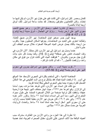 ،‫أريحا‬
‫أقدم‬
‫مدينة‬
‫في‬
‫العالم‬ .
[
40
]
‫تق‬ ‫كانت‬ ‫التي‬ ،‫إسرائيل‬ ‫لكن‬ .‫ومصر‬ ‫كنعان‬
‫ما‬ ‫لديها‬ ‫يكن‬ ‫لم‬ ،‫األردن‬ ‫نهر‬ ‫طول‬ ‫على‬ ‫ع‬
‫أبواق‬ ‫ت‬ِّ‫ق‬ُ‫د‬ .‫إسرائيل‬ ‫ساعة‬ ‫حانت‬ ‫لقد‬ .‫وضعفاء‬ ‫متفرقين‬ ‫الكنعانيون‬ ‫وكان‬ .‫تخشاه‬
!‫بالنصر‬ ‫ا‬ً‫ن‬‫إيذا‬ ‫أريحا‬
‫الشعب‬ ‫جميع‬ ‫وعبر‬ ... ‫األردن‬ ‫إلى‬ ‫وصلوا‬ ، ‫شطيم‬ ‫غادروا‬ ‫أن‬ ‫وبعد‬...
‫أ‬ ‫مدينة‬ ‫شرق‬ ، ‫الجلجال‬ ‫في‬ ‫ونزلوا‬ ... ‫يابسة‬ ‫أرض‬ ‫على‬ ‫النهر‬ ‫مجرى‬
‫(يشوع‬ ‫ريحا‬
3
:
1
‫و‬
17
‫؛‬
4
:
19
.)
،‫للغاية‬ ‫ضيق‬ ‫األردن‬ ‫نهر‬ .‫المخاضة‬ ‫فوق‬ ‫صغير‬ ‫جسر‬ ‫اليوم‬ ‫يوجد‬
‫بالقرب‬ .ً‫ا‬‫جيد‬ ‫المحليون‬ ‫السكان‬ ‫يعرفها‬ .‫المخاضات‬ ‫من‬ ‫العديد‬ ‫على‬ ‫احتوى‬ ‫ولطالما‬
‫إلى‬ ‫الجفاف‬ ‫موسم‬ ‫خالل‬ ‫الصفراء‬ ‫الموحلة‬ ‫المياه‬ ‫عرض‬ ‫يصل‬ ‫بالكاد‬ ،‫أريحا‬ ‫من‬
.‫أمتار‬ ‫عشرة‬
‫بنو‬ ‫وصل‬ ‫عندما‬
‫في‬ ،‫األردن‬ ‫"ألن‬ .‫ا‬ً‫ئ‬‫ممتل‬ ‫كان‬ ،‫األردن‬ ‫نهر‬ ‫إلى‬ ‫إسرائيل‬
‫(يشوع‬ "‫ضفافه‬ ‫على‬ ‫فاض‬ ،‫الحصاد‬ ‫وقت‬
3
:
15
‫بدأت‬ ،‫عام‬ ‫كل‬ ‫يحدث‬ ‫وكما‬ .)
‫مكان‬ ‫في‬ ‫فوق‬ ‫من‬ ‫تنزل‬ ‫كانت‬ ‫التي‬ ‫المياه‬ ‫فتوقفت‬ " .‫بالذوبان‬ ‫حرمون‬ ‫جبل‬ ‫ثلوج‬
،‫واحد‬
"...‫كالجبل‬ ‫وارتفعت‬
-
‫تتراكم‬ ‫كانت‬ ‫لو‬ ‫كما‬
-
‫أدوم‬ ‫مدينة‬ ‫قرب‬..."
‫مجرى‬ ‫في‬ ‫يمرون‬ ‫إسرائيل‬ ‫بني‬ ‫جميع‬ ‫وكان‬ ...
‫(يشوع‬ "‫يابسة‬ ‫أرض‬ ‫على‬ ‫النهر‬
3
:
16
-
17
.)
‫الموقع‬ ‫هذا‬ ،‫األوسط‬ ‫المجرى‬ ‫في‬ ‫بكثرة‬ ‫ستخدم‬ُ‫ت‬ ‫التي‬ ، ‫الدامية‬ ‫المخاضة‬
‫المكان‬ ‫هذا‬ ‫في‬ ‫الطبيعي‬ ‫السد‬ ‫من‬ ‫نوع‬ ‫يتشكل‬ ‫فقد‬ ،‫فجأة‬ ‫المياه‬ ‫ارتفعت‬ ‫إذا‬ . ‫أدوم‬ ‫في‬
‫الم‬ ‫يبقى‬ ‫بينما‬ ،‫وجيزة‬ ‫لفترة‬ ‫الضحل‬
.‫ًا‬‫ب‬‫تقري‬ ‫ا‬ً‫م‬‫تما‬ ‫ا‬ً‫ف‬‫جا‬ ‫السفلي‬ ‫جرى‬
‫ا‬ً‫س‬‫أسا‬ ‫يعود‬ ،‫مرات‬ ‫عدة‬ ‫وهد‬ُ‫ش‬ ‫الذي‬ ،‫األردن‬ ‫نهر‬ ‫انسداد‬ ‫فإن‬ ،‫ذلك‬ ‫مع‬
‫عام‬ ‫آخرها‬ ‫وقع‬ .‫الزالزل‬ ‫إلى‬
١٩٢٧
‫أرضية‬ ‫هزة‬ ‫نتيجة‬ ‫النهر‬ ‫ضفاف‬ ‫انهار‬ ‫حيث‬ ،
‫مجراه‬ ‫طول‬ ‫على‬ ‫الممتدة‬ ‫الصغيرة‬ ‫التالل‬ ‫من‬ ‫ضخمة‬ ‫ترابية‬ ‫كتل‬ ‫وتدفقت‬ ،‫عنيفة‬
،‫النهر‬ ‫إلى‬ ‫المتعرج‬
‫لمدة‬ ‫ا‬ً‫م‬‫تما‬ ‫انسداده‬ ‫إلى‬ ‫أدى‬ ‫مما‬
٢١
‫نفسه‬ ‫األمر‬ ‫وتكرر‬ .‫ساعة‬
‫عام‬
١٩٢٤
‫عام‬ ‫وفي‬ .
١٩٠٦
،‫زلزال‬ ‫بسبب‬ ‫للغاية‬ ‫ا‬ً‫ئ‬‫بطي‬ ‫األردن‬ ‫نهر‬ ‫جريان‬ ‫كان‬ ،
‫لمدة‬ ‫ا‬ً‫م‬‫تما‬ ‫جف‬ ‫أريحا‬ ‫أسفل‬ ‫النهر‬ ‫مجرى‬ ‫أن‬ ‫حتى‬
٢٤
‫الروايات‬ ‫وتتحدث‬ .‫ساعة‬
‫عام‬ ‫مماثل‬ ‫حدث‬ ‫عن‬ ‫العربية‬
١٢٦٧
.‫ميالدي‬
‫هذا‬ ‫إلى‬ ‫نظرنا‬ ‫إذا‬
‫سبب‬ ‫سندرك‬ ،‫الطائرة‬ ‫من‬ ‫األردن‬ ‫وادي‬ ‫من‬ ‫الجزء‬
‫هضبة‬ ‫تمتد‬ ،‫العربية‬ ‫الصحراء‬ ‫مقابل‬ ،‫الشرق‬ ‫فإلى‬ .‫السنين‬ ‫آالف‬ ‫منذ‬ ‫البالغة‬ ‫أهميته‬
 