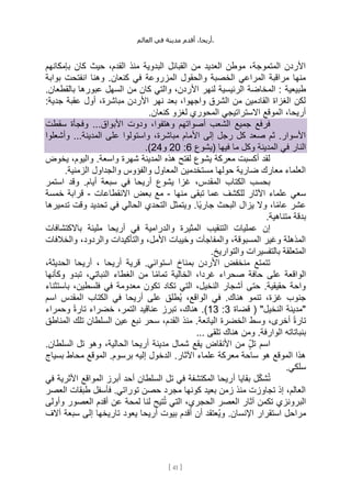 ،‫أريحا‬
‫أقدم‬
‫مدينة‬
‫في‬
‫العالم‬ .
[
41
]
‫بإمكانهم‬ ‫كان‬ ‫حيث‬ ،‫القدم‬ ‫منذ‬ ‫البدوية‬ ‫القبائل‬ ‫من‬ ‫العديد‬ ‫موطن‬ ،‫المتموجة‬ ‫األردن‬
‫ا‬ ‫وهنا‬ .‫كنعان‬ ‫في‬ ‫المزروعة‬ ‫والحقول‬ ‫الخصبة‬ ‫المراعي‬ ‫مراقبة‬ ‫منها‬
‫بوابة‬ ‫نفتحت‬
‫طبيعية‬
.‫بالقطعان‬ ‫عبورها‬ ‫السهل‬ ‫من‬ ‫كان‬ ‫والتي‬ ،‫األردن‬ ‫لنهر‬ ‫الرئيسية‬ ‫المخاضة‬ :
:‫جدية‬ ‫عقبة‬ ‫أول‬ ،‫مباشرة‬ ‫األردن‬ ‫نهر‬ ‫بعد‬ ،‫واجهوا‬ ‫الشرق‬ ‫من‬ ‫القادمين‬ ‫الغزاة‬ ‫لكن‬
.‫كنعان‬ ‫لغزو‬ ‫المحوري‬ ‫االستراتيجي‬ ‫الموقع‬ ،‫أريحا‬
...‫األبواق‬ ‫ودوت‬ ،‫وهتفوا‬ ‫أصواتهم‬ ‫الشعب‬ ‫جميع‬ ‫فرفع‬
‫سقطت‬ ‫وفجأة‬
‫وأشعلوا‬ ...‫المدينة‬ ‫على‬ ‫واستولوا‬ ،‫مباشرة‬ ‫األمام‬ ‫إلى‬ ‫رجل‬ ‫كل‬ ‫صعد‬ ‫ثم‬ .‫األسوار‬
‫(يشوع‬ ‫فيها‬ ‫ما‬ ‫وكل‬ ‫المدينة‬ ‫في‬ ‫النار‬
6
:
20
‫و‬
24
.)
‫يخوض‬ ،‫واليوم‬ .‫واسعة‬ ‫شهرة‬ ‫المدينة‬ ‫هذه‬ ‫لفتح‬ ‫يشوع‬ ‫معركة‬ ‫أكسبت‬ ‫لقد‬
‫ا‬ ‫والجداول‬ ‫والفؤوس‬ ‫المعاول‬ ‫مستخدمين‬ ‫حولها‬ ‫ضارية‬ ‫معارك‬ ‫العلماء‬
.‫لزمنية‬
‫استمر‬ ‫وقد‬ .‫أيام‬ ‫سبعة‬ ‫في‬ ‫أريحا‬ ‫يشوع‬ ‫غزا‬ ،‫المقدس‬ ‫الكتاب‬ ‫بحسب‬
‫منها‬ ‫تبقى‬ ‫عما‬ ‫للكشف‬ ‫اآلثار‬ ‫علماء‬ ‫سعي‬
-
‫االنقطاعات‬ ‫بعض‬ ‫مع‬
-
‫خمسة‬ ‫قرابة‬
‫تدميرها‬ ‫وقت‬ ‫تحديد‬ ‫في‬ ‫الحالي‬ ‫التحدي‬ ‫ويتمثل‬ .‫ًا‬‫ي‬‫جار‬ ‫البحث‬ ‫يزال‬ ‫وال‬ ،‫ا‬ً‫م‬‫عا‬ ‫عشر‬
.‫متناهية‬ ‫بدقة‬
‫وال‬ ‫المثيرة‬ ‫التنقيب‬ ‫عمليات‬ ‫إن‬
‫باالكتشافات‬ ‫مليئة‬ ‫أريحا‬ ‫في‬ ‫درامية‬
‫والخالفات‬ ،‫والردود‬ ‫والتأكيدات‬ ،‫األمل‬ ‫وخيبات‬ ‫والمفاجآت‬ ،‫المسبوقة‬ ‫وغير‬ ‫المذهلة‬
.‫والتواريخ‬ ‫بالتفسيرات‬ ‫المتعلقة‬
،‫الحديثة‬ ‫أريحا‬ ، ‫أريحا‬ ‫قرية‬ .‫استوائي‬ ‫بمناخ‬ ‫األردن‬ ‫منخفض‬ ‫تتمتع‬
‫الغطا‬ ‫من‬ ‫ا‬ً‫م‬‫تما‬ ‫الخالية‬ ،‫غردا‬ ‫صحراء‬ ‫حافة‬ ‫على‬ ‫الواقعة‬
‫وكأنها‬ ‫تبدو‬ ،‫النباتي‬ ‫ء‬
‫باستثناء‬ ،‫فلسطين‬ ‫في‬ ‫معدومة‬ ‫تكون‬ ‫تكاد‬ ‫التي‬ ،‫النخيل‬ ‫أشجار‬ ‫حتى‬ .‫حقيقية‬ ‫واحة‬
‫في‬ .‫هناك‬ ‫تنمو‬ ،‫غزة‬ ‫جنوب‬
‫اسم‬ ‫المقدس‬ ‫الكتاب‬ ‫في‬ ‫أريحا‬ ‫على‬ ‫ُطلق‬‫ي‬ ،‫الواقع‬
( "‫النخيل‬ ‫"مدينة‬
‫قضاة‬
3
:
13
‫وحمراء‬ ً‫ة‬‫تار‬ ‫خضراء‬ ،‫التمر‬ ‫عناقيد‬ ‫تبرز‬ ،‫هناك‬ .)
‫ا‬ ‫وسط‬ ،‫أخرى‬ ً‫ة‬‫تار‬
‫المناطق‬ ‫تلك‬ ‫السلطان‬ ‫عين‬ ‫نبع‬ ‫سحر‬ ،‫القدم‬ ‫منذ‬ .‫اليانعة‬ ‫لخضرة‬
... ‫تلقى‬ ‫هناك‬ ‫ومن‬ .‫الوارفة‬ ‫بنباتاته‬
.‫السلطان‬ ‫تل‬ ‫وهو‬ ،‫الحالية‬ ‫أريحا‬ ‫مدينة‬ ‫شمال‬ ‫يقع‬ ‫األنقاض‬ ‫من‬ ٍِّ‫ل‬‫ت‬ ‫اسم‬
‫بسياج‬ ‫محاط‬ ‫الموقع‬ .‫برسوم‬ ‫إليه‬ ‫الدخول‬ .‫اآلثار‬ ‫علماء‬ ‫معركة‬ ‫ساحة‬ ‫هو‬ ‫الموقع‬ ‫هذا‬
.‫سلكي‬
‫أ‬ ‫بقايا‬ ‫ل‬ِّ‫ك‬‫ش‬ُ‫ت‬
‫في‬ ‫األثرية‬ ‫المواقع‬ ‫أبرز‬ ‫أحد‬ ‫السلطان‬ ‫تل‬ ‫في‬ ‫المكتشفة‬ ‫ريحا‬
‫العصر‬ ‫طبقات‬ ‫فأسفل‬ .‫توراتي‬ ‫حصن‬ ‫مجرد‬ ‫كونها‬ ‫بعيد‬ ‫زمن‬ ‫منذ‬ ‫تجاوزت‬ ‫إذ‬ ،‫العالم‬
‫وأولى‬ ‫العصور‬ ‫أقدم‬ ‫عن‬ ‫لمحة‬ ‫لنا‬ ‫تيح‬ُ‫ت‬ ‫التي‬ ،‫الحجري‬ ‫العصر‬ ‫آثار‬ ‫تكمن‬ ‫البرونزي‬
‫يعود‬ ‫أريحا‬ ‫بيوت‬ ‫أقدم‬ ‫أن‬ ‫ُعتقد‬‫ي‬‫و‬ .‫اإلنسان‬ ‫استقرار‬ ‫مراحل‬
‫آالف‬ ‫سبعة‬ ‫إلى‬ ‫تاريخها‬
 