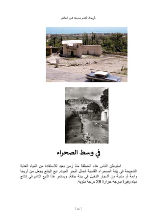 ،‫أريحا‬
‫أقدم‬
‫مدينة‬
‫في‬
‫العالم‬ .
[
46
]
‫اء‬‫ر‬‫الصح‬ ‫وسط‬ ‫ي‬
‫ن‬
‫ف‬
‫هذه‬ ‫الناس‬ ‫استوطن‬
‫العذبة‬ ‫المياه‬ ‫من‬ ‫لالستفادة‬ ‫بعيد‬ ‫زمن‬ ‫منذ‬ ‫المنطقة‬
‫أريحا‬ ‫من‬ ‫يجعل‬ ‫إليشع‬ ‫نبع‬ .‫الميت‬ ‫البحر‬ ‫شمال‬ ‫القاسية‬ ‫الصحراء‬ ‫بيئة‬ ‫في‬ ‫الشحيحة‬
‫إنتاج‬ ‫في‬ ‫الدائم‬ ‫النبع‬ ‫هذا‬ ‫ويستمر‬ .‫جافة‬ ‫بيئة‬ ‫في‬ ‫النخيل‬ ‫أشجار‬ ‫من‬ ً‫مدينة‬ ‫أو‬ ً‫واحة‬
‫حرارة‬ ‫بدرجة‬ ‫وفيرة‬ ‫مياه‬
26
.‫مئوية‬ ‫درجة‬
 