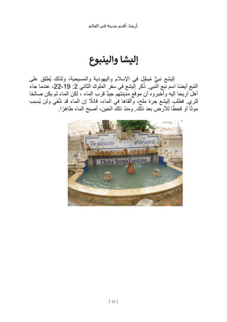 ،‫أريحا‬
‫أقدم‬
‫مدينة‬
‫في‬
‫العالم‬ .
[
48
]
‫إليشا‬
‫والينبوع‬
‫على‬ ‫ُطلق‬‫ي‬ ‫ولذلك‬ ،‫والمسيحية‬ ‫واليهودية‬ ‫اإلسالم‬ ‫في‬ ‫ل‬َّ‫ج‬‫ب‬ُ‫م‬ ٌّ‫ي‬‫نب‬ ‫إليشع‬
‫الثاني‬ ‫الملوك‬ ‫سفر‬ ‫في‬ ‫إليشع‬ ‫كر‬ُ‫ذ‬ .‫النبي‬ ‫نبع‬ ‫اسم‬ ‫ًا‬‫ض‬‫أي‬ ‫النبع‬
2
:
19
-
22
‫جاء‬ ‫عندما‬ ،
‫ا‬ً‫ح‬‫صال‬ ‫يكن‬ ‫لم‬ ‫الماء‬ ‫لكن‬ ، ‫الماء‬ ‫قرب‬ ٌ‫د‬‫جي‬ ‫مدينتهم‬ ‫موقع‬ ‫أن‬ ‫وأخبروه‬ ‫إليه‬ ‫أريحا‬ ‫أهل‬
‫جر‬ ‫إليشع‬ ‫فطلب‬ .‫للري‬
‫ُسبب‬‫ي‬ ‫ولن‬ ‫في‬ُ‫ش‬ ‫قد‬ ‫الماء‬ ‫إن‬ ً
‫قائال‬ ،‫الماء‬ ‫في‬ ‫وألقاها‬ ،‫ملح‬ ‫ة‬
.‫ا‬ ً‫طاهر‬ ‫الماء‬ ‫أصبح‬ ،‫الحين‬ ‫ذلك‬ ‫ومنذ‬ .‫ذلك‬ ‫بعد‬ ‫لألرض‬ ‫ا‬ً‫ط‬‫قح‬ ‫أو‬ ‫ا‬ً‫ت‬‫مو‬
 