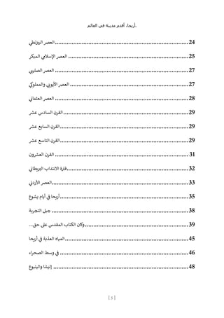 ،‫أريحا‬
‫أقدم‬
‫مدينة‬
‫في‬
‫العالم‬ .
[
5
]
‫العرص‬
‫ي‬
‫نط‬‫ن‬
‫البب‬ ................................................................................24
‫المبكر‬ ‫ي‬
‫اإلسالم‬ ‫العرص‬ ........................................................................25
‫ي‬ ‫ر‬
‫الصليت‬ ‫العرص‬ ................................................................................27
‫ي‬
‫والمملوك‬ ‫ي‬ ‫ر‬
‫األيون‬ ‫العرص‬ .......................................................................27
‫ي‬
‫ن‬
‫العثمان‬ ‫العرص‬ ................................................................................28
‫ع‬ ‫السادس‬ ‫القرن‬
‫ش‬ ...........................................................................29
‫عش‬ ‫السابع‬ ‫القرن‬.............................................................................29
‫عش‬ ‫التاسع‬ ‫القرن‬.............................................................................29
‫ون‬‫العش‬ ‫القرن‬ ................................................................................ 31
‫ي‬
‫ن‬
‫يطان‬ ‫ر‬
‫الب‬ ‫االنتداب‬ ‫ة‬‫فب‬.........................................................................32
‫العرص‬
‫ي‬
‫ن‬
‫األردن‬ ..................................................................................33
‫يشوع‬ ‫أيام‬ ‫ي‬
‫ن‬
‫ف‬ ‫يحا‬‫ر‬‫أ‬.............................................................................35
‫التجربة‬ ‫جبل‬ ..................................................................................38
...‫حق‬ ‫عىل‬ ‫المقدس‬ ‫الكتاب‬ ‫وكان‬..............................................................39
‫يحا‬‫ر‬‫أ‬ ‫ي‬
‫ن‬
‫ف‬ ‫العذبة‬ ‫المياه‬..........................................................................45
‫وسط‬ ‫ي‬
‫ن‬
‫ف‬
‫اء‬‫ر‬‫الصح‬ .............................................................................46
‫والينبوع‬ ‫إليشا‬ .................................................................................48
 