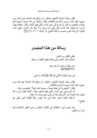 ،‫أريحا‬
‫أقدم‬
‫مدينة‬
‫في‬
‫العالم‬ .
[
50
]
:‫ألليشع‬ ‫المدينة‬ ‫رجال‬ ‫فقال‬
«
‫يرى‬ ‫كما‬ ‫حسن‬ ‫المدينة‬ ‫هذه‬ ‫موقع‬ ‫إن‬ ،‫انظر‬
‫قاحلة‬ ‫واألرض‬ ‫رديء‬ ‫الماء‬ ‫لكن‬ ،‫سيدي‬
.»
:‫فقال‬
«
‫فيه‬ ‫وضعوا‬ ‫ًا‬‫د‬‫جدي‬ ً‫ء‬‫إنا‬ ‫لي‬ ‫هاتوا‬
‫ا‬ً‫ح‬‫مل‬
.»
‫ثم‬ .‫إليه‬ ‫فأحضروه‬
:‫وقال‬ ،‫ا‬ً‫ح‬‫مل‬ ‫فيها‬ ‫وألقى‬ ‫الماء‬ ‫عين‬ ‫إلى‬ ‫خرج‬
«
‫يقول‬ ‫هكذا‬
‫اآلن‬ ‫بعد‬ ‫عقم‬ ‫وال‬ ‫موت‬ ‫منه‬ ‫يأتي‬ ‫فلن‬ ،‫الماء‬ ‫هذا‬ ‫شفيت‬ ‫قد‬ :‫الرب‬
.»
‫الماء‬ ‫فبقي‬
( .‫أليشع‬ ‫قاله‬ ‫ما‬ ‫بحسب‬ ،‫اليوم‬ ‫هذا‬ ‫إلى‬ ‫ا‬ ً‫طاهر‬
٢
‫ملوك‬
٢
:
١٩
-
٢٢
)
[
٣
]
‫المصدر‬ ‫هذا‬ ‫من‬ ‫رسالة‬
.‫الملح‬ ‫من‬ ‫القليل‬ ‫يكفي‬
‫في‬ ‫شخص‬ ‫لدينا‬ ‫جميعنا‬
.‫روحية‬ ‫كقدوة‬ ‫يلهمنا‬ ‫حياتنا‬
:‫نيتو‬ ‫تارانتو‬ ‫أرماندو‬ ‫بقلم‬ ‫نص‬
11
/
07
/
2016
‫الثاني‬ ‫الملوك‬ ‫سفر‬ ‫في‬
2
:
19
-
22
:‫يلي‬ ‫ما‬ ‫تب‬ُ‫ك‬
:‫إلليشع‬ ‫المدينة‬ ‫رجال‬ ‫فقال‬
«
‫يرى‬ ‫كما‬ ‫جيد‬ ‫المدينة‬ ‫هذه‬ ‫موقع‬ ‫إن‬ ،‫انظر‬
‫قاحلة‬ ‫واألرض‬ ‫سيئ‬ ‫الماء‬ ‫لكن‬ ،‫سيدي‬
.»
‫فيه‬ ‫وضعوا‬ ،ً‫ا‬‫جديد‬ ً‫ا‬‫طبق‬ ‫لي‬ ‫"أحضروا‬ :‫فقال‬
.‫إليه‬ ‫فأحضروه‬ ."ً‫ا‬‫ملح‬
‫لقد‬ :‫الرب‬ ‫يقول‬ ‫"هكذا‬ :‫وقال‬ ،‫الملح‬ ‫فيها‬ ‫وألقى‬ ‫الماء‬ ‫عين‬ ‫إلى‬ ‫خرج‬ ‫ثم‬
."‫عقم‬ ‫وال‬ ‫موت‬ ‫منها‬ ‫يأتي‬ ‫لن‬ ‫ًا‬‫د‬‫فصاع‬ ‫اآلن‬ ‫من‬ ‫المياه؛‬ ‫هذه‬ ‫شفيت‬
‫بها‬ ‫نطق‬ ‫التي‬ ‫للكلمة‬ ً‫ا‬‫وفق‬ ،‫اليوم‬ ‫هذا‬ ‫إلى‬ ‫عذبة‬ ‫المياه‬ ‫ظلت‬ ‫"وهكذا‬
".‫إليشع‬
‫الكتاب‬ ‫في‬ ‫الحلقات‬ ‫أبرز‬ ‫إحدى‬ ‫هذه‬
‫أنها‬ ‫لالهتمام‬ ‫المثير‬ ‫ومن‬ .‫المقدس‬
.‫ناقش‬ُ‫ت‬ ‫ما‬ ً‫ا‬‫نادر‬
 