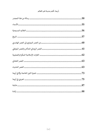 ،‫أريحا‬
‫أقدم‬
‫مدينة‬
‫في‬
‫العالم‬ .
[
6
]
‫المصدر‬ ‫هذا‬ ‫من‬ ‫رسالة‬ ........................................................................50
‫األسماء‬........................................................................................55
‫المسيحية‬ ‫التقاليد‬.............................................................................56
‫خ‬ ‫ي‬‫ر‬‫تا‬ .........................................................................................57
‫ي‬
‫الهلنست‬ ‫العرص‬ ‫إل‬ ‫ونزي‬ ‫ر‬
‫الب‬ ‫العرص‬ ‫من‬........................................................60
‫ي‬
‫نط‬ ‫ن‬
‫البب‬ ‫والعرص‬ ‫المتأخر‬ ‫ي‬
‫ن‬
‫الرومان‬ ‫العرص‬....................................................... 61
‫والصليبية‬ ‫المبكرة‬ ‫اإلسالمية‬ ‫ات‬‫الفب‬ ..........................................................62
‫ي‬
‫ن‬
‫العثمان‬ ‫العرص‬ ................................................................................63
‫الحديث‬ ‫العرص‬................................................................................63
‫يحا‬‫ر‬‫أ‬ ‫ي‬
‫ن‬
‫ف‬ ‫كا‬
‫ز‬‫ب‬ ‫الخاصة‬ ‫ن‬
‫التي‬ ‫شجرة‬ ..............................................................73
‫يحا‬‫ر‬‫أ‬ ‫ي‬
‫ن‬
‫ف‬ ‫ي‬
‫تجربت‬ ...............................................................................75
‫خاتمة‬.........................................................................................87
‫ائدة‬‫ز‬ ..........................................................................................88
 