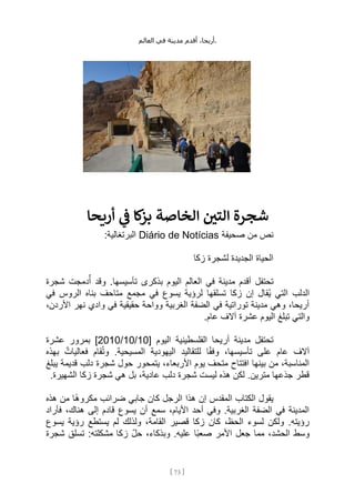،‫أريحا‬
‫أقدم‬
‫مدينة‬
‫في‬
‫العالم‬ .
[
73
]
‫أريحا‬ ‫ي‬
‫ن‬
‫ف‬ ‫كا‬
‫بز‬ ‫الخاصة‬ ‫ن‬
‫التي‬ ‫شجرة‬
‫صحيفة‬ ‫من‬ ‫نص‬
Diário de Notícias
:‫البرتغالية‬
‫زكا‬ ‫لشجرة‬ ‫الجديدة‬ ‫الحياة‬
‫شجرة‬ ‫دمجت‬ُ‫أ‬ ‫وقد‬ .‫تأسيسها‬ ‫بذكرى‬ ‫اليوم‬ ‫العالم‬ ‫في‬ ‫مدينة‬ ‫أقدم‬ ‫تحتفل‬
‫الدلب‬
‫في‬ ‫الروس‬ ‫بناه‬ ‫متاحف‬ ‫مجمع‬ ‫في‬ ‫يسوع‬ ‫لرؤية‬ ‫تسلقها‬ ‫زكا‬ ‫إن‬ ‫ُقال‬‫ي‬ ‫التي‬
،‫األردن‬ ‫نهر‬ ‫وادي‬ ‫في‬ ‫حقيقية‬ ‫وواحة‬ ‫الغربية‬ ‫الضفة‬ ‫في‬ ‫توراتية‬ ‫مدينة‬ ‫وهي‬ ،‫أريحا‬
.‫عام‬ ‫آالف‬ ‫عشرة‬ ‫اليوم‬ ‫تبلغ‬ ‫والتي‬
[ ‫اليوم‬ ‫الفلسطينية‬ ‫أريحا‬ ‫مدينة‬ ‫تحتفل‬
10
/
10
/
2010
‫عشرة‬ ‫بمرور‬ ]
،‫تأسيسها‬ ‫على‬ ‫عام‬ ‫آالف‬
‫بهذه‬ ٌ‫فعاليات‬ ‫قام‬ُ‫ت‬‫و‬ .‫المسيحية‬ ‫اليهودية‬ ‫للتقاليد‬ ‫ا‬ً‫ق‬‫وف‬
‫يبلغ‬ ‫قديمة‬ ‫دلب‬ ‫شجرة‬ ‫حول‬ ‫يتمحور‬ ،‫األربعاء‬ ‫يوم‬ ‫متحف‬ ‫افتتاح‬ ‫بينها‬ ‫من‬ ،‫المناسبة‬
.‫الشهيرة‬ ‫زكا‬ ‫شجرة‬ ‫هي‬ ‫بل‬ ،‫عادية‬ ‫دلب‬ ‫شجرة‬ ‫ليست‬ ‫هذه‬ ‫لكن‬ .‫مترين‬ ‫جذعها‬ ‫قطر‬
‫ًا‬‫ه‬‫مكرو‬ ‫ضرائب‬ ‫جابي‬ ‫كان‬ ‫الرجل‬ ‫هذا‬ ‫إن‬ ‫المقدس‬ ‫الكتاب‬ ‫يقول‬
‫هذه‬ ‫من‬
‫فأراد‬ ،‫هناك‬ ‫إلى‬ ‫قادم‬ ‫يسوع‬ ‫أن‬ ‫سمع‬ ،‫األيام‬ ‫أحد‬ ‫وفي‬ .‫الغربية‬ ‫الضفة‬ ‫في‬ ‫المدينة‬
‫يسوع‬ ‫رؤية‬ ‫يستطع‬ ‫لم‬ ‫ولذلك‬ ،‫القامة‬ ‫قصير‬ ‫زكا‬ ‫كان‬ ،‫الحظ‬ ‫لسوء‬ ‫ولكن‬ .‫رؤيته‬
‫شجرة‬ ‫تسلق‬ :‫مشكلته‬ ‫زكا‬ ِّ‫ل‬‫ح‬ ،‫وبذكاء‬ .‫عليه‬ ‫ًا‬‫ب‬‫صع‬ ‫األمر‬ ‫جعل‬ ‫مما‬ ،‫الحشد‬ ‫وسط‬
 