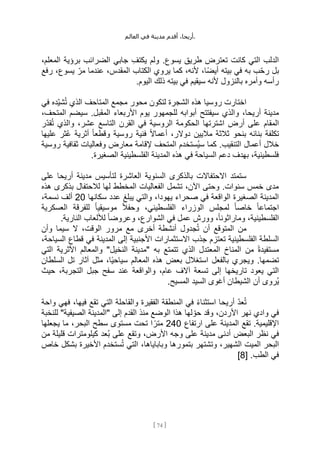 ،‫أريحا‬
‫أقدم‬
‫مدينة‬
‫في‬
‫العالم‬ .
[
74
]
.‫يسوع‬ ‫طريق‬ ‫تعترض‬ ‫كانت‬ ‫التي‬ ‫الدلب‬
،‫المعلم‬ ‫برؤية‬ ‫الضرائب‬ ‫جابي‬ ‫يكتف‬ ‫ولم‬
‫رفع‬ ،‫يسوع‬ ِّ‫مر‬ ‫عندما‬ ،‫المقدس‬ ‫الكتاب‬ ‫يروي‬ ‫كما‬ ،‫ألنه‬ ،‫ًا‬‫ض‬‫أي‬ ‫بيته‬ ‫في‬ ‫به‬ ‫ب‬ِّ‫ح‬‫ر‬ ‫بل‬
.‫اليوم‬ ‫ذلك‬ ‫بيته‬ ‫في‬ ‫سيقيم‬ ‫ألنه‬ ‫بالنزول‬ ‫وأمره‬ ‫رأسه‬
‫في‬ ‫ِّده‬‫ي‬‫ش‬ُ‫ت‬ ‫الذي‬ ‫المتاحف‬ ‫مجمع‬ ‫محور‬ ‫لتكون‬ ‫الشجرة‬ ‫هذه‬ ‫روسيا‬ ‫اختارت‬
‫أبو‬ ‫سيفتتح‬ ‫والذي‬ ،‫أريحا‬ ‫مدينة‬
،‫المتحف‬ ‫سيضم‬ .‫المقبل‬ ‫األربعاء‬ ‫يوم‬ ‫للجمهور‬ ‫ابه‬
‫ِّر‬‫د‬‫ق‬ُ‫ت‬ ‫والذي‬ ،‫عشر‬ ‫التاسع‬ ‫القرن‬ ‫في‬ ‫الروسية‬ ‫الحكومة‬ ‫اشترتها‬ ‫أرض‬ ‫على‬ ‫المقام‬
‫عليها‬ ‫ُثر‬‫ع‬ ‫أثرية‬ ً‫ا‬‫وقطع‬ ‫روسية‬ ‫فنية‬ ً‫ال‬‫أعما‬ ،‫دوالر‬ ‫ماليين‬ ‫ثالثة‬ ‫بنحو‬ ‫بنائه‬ ‫تكلفة‬
‫وفعا‬ ‫معارض‬ ‫إلقامة‬ ‫المتحف‬ ‫ُستخدم‬‫ي‬‫س‬ ‫كما‬ .‫التنقيب‬ ‫أعمال‬ ‫خالل‬
‫روسية‬ ‫ثقافية‬ ‫ليات‬
.‫الصغيرة‬ ‫الفلسطينية‬ ‫المدينة‬ ‫هذه‬ ‫في‬ ‫السياحة‬ ‫دعم‬ ‫بهدف‬ ،‫فلسطينية‬
‫على‬ ‫أريحا‬ ‫مدينة‬ ‫لتأسيس‬ ‫العاشرة‬ ‫السنوية‬ ‫بالذكرى‬ ‫االحتفاالت‬ ‫ستمتد‬
‫هذه‬ ‫بذكرى‬ ‫لالحتفال‬ ‫لها‬ ‫المخطط‬ ‫الفعاليات‬ ‫تشمل‬ ،‫اآلن‬ ‫وحتى‬ .‫سنوات‬ ‫خمس‬ ‫مدى‬
،‫يهودا‬ ‫صحراء‬ ‫في‬ ‫الواقعة‬ ‫الصغيرة‬ ‫المدينة‬
‫سكانها‬ ‫عدد‬ ‫يبلغ‬ ‫والتي‬
20
،‫نسمة‬ ‫ألف‬
‫العسكرية‬ ‫للفرقة‬ ً‫ا‬‫موسيقي‬ ً‫ال‬‫وحف‬ ،‫الفلسطيني‬ ‫الوزراء‬ ‫لمجلس‬ ً‫ا‬‫خاص‬ ً‫ا‬‫اجتماع‬
.‫النارية‬ ‫لأللعاب‬ ً‫ا‬‫وعروض‬ ،‫الشوارع‬ ‫في‬ ‫عمل‬ ‫وورش‬ ،ً‫ا‬‫وماراثون‬ ،‫الفلسطينية‬
‫أن‬ ‫المتوقع‬ ‫من‬
‫وأن‬ ‫سيما‬ ‫ال‬ ،‫الوقت‬ ‫مرور‬ ‫مع‬ ‫أخرى‬ ‫أنشطة‬ ‫جدول‬ُ‫ت‬
‫تع‬ ‫الفلسطينية‬ ‫السلطة‬
،‫السياحة‬ ‫قطاع‬ ‫في‬ ‫المدينة‬ ‫إلى‬ ‫األجنبية‬ ‫االستثمارات‬ ‫جذب‬ ‫تزم‬
‫التي‬ ‫األثرية‬ ‫والمعالم‬ "‫النخيل‬ ‫"مدينة‬ ‫به‬ ‫تتمتع‬ ‫الذي‬ ‫المعتدل‬ ‫المناخ‬ ‫من‬ ً‫ة‬‫مستفيد‬
‫السلطان‬ ‫تل‬ ‫آثار‬ ‫مثل‬ ،‫ًا‬‫ي‬‫سياح‬ ‫المعالم‬ ‫هذه‬ ‫بعض‬ ‫استغالل‬ ‫بالفعل‬ ‫ويجري‬ .‫تضمها‬
‫ع‬ ‫والواقعة‬ ،‫عام‬ ‫آالف‬ ‫تسعة‬ ‫إلى‬ ‫تاريخها‬ ‫يعود‬ ‫التي‬
‫حيث‬ ،‫التجربة‬ ‫جبل‬ ‫سفح‬ ‫ند‬
.‫المسيح‬ ‫السيد‬ ‫أغوى‬ ‫الشيطان‬ ‫أن‬ ‫ُروى‬‫ي‬
‫واحة‬ ‫فهي‬ ،‫فيها‬ ‫تقع‬ ‫التي‬ ‫والقاحلة‬ ‫الفقيرة‬ ‫المنطقة‬ ‫في‬ ً‫ء‬‫استثنا‬ ‫أريحا‬ ِّ‫د‬‫ع‬ُ‫ت‬
‫للنخبة‬ "‫الصيفية‬ ‫"المدينة‬ ‫إلى‬ ‫القدم‬ ‫منذ‬ ‫الوضع‬ ‫هذا‬ ‫لها‬ ِّ‫حو‬ ‫وقد‬ ،‫األردن‬ ‫نهر‬ ‫وادي‬ ‫في‬
‫ارتفاع‬ ‫على‬ ‫المدينة‬ ‫تقع‬ .‫اإلقليمية‬
240
ً‫متر‬
‫يجعلها‬ ‫ما‬ ،‫البحر‬ ‫سطح‬ ‫مستوى‬ ‫تحت‬ ‫ا‬
‫من‬ ‫قليلة‬ ‫كيلومترات‬ ‫ُعد‬‫ب‬ ‫على‬ ‫وتقع‬ ،‫األرض‬ ‫وجه‬ ‫على‬ ‫مدينة‬ ‫أدنى‬ ‫البعض‬ ‫نظر‬ ‫في‬
‫خاص‬ ‫بشكل‬ ‫األخيرة‬ ‫ستخدم‬ُ‫ت‬ ‫التي‬ ،‫وباباياها‬ ‫بتمورها‬ ‫وتشتهر‬ ،‫الشهير‬ ‫الميت‬ ‫البحر‬
[ .‫الطب‬ ‫في‬
8
]
 