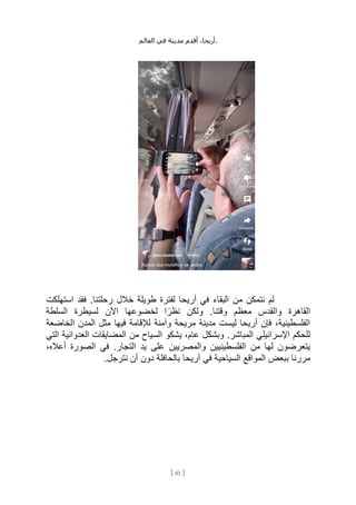 ،‫أريحا‬
‫أقدم‬
‫مدينة‬
‫في‬
‫العالم‬ .
[
81
]
‫م‬ ‫نتمكن‬ ‫لم‬
‫استهلكت‬ ‫فقد‬ .‫رحلتنا‬ ‫خالل‬ ‫طويلة‬ ‫لفترة‬ ‫أريحا‬ ‫في‬ ‫البقاء‬ ‫ن‬
‫السلطة‬ ‫لسيطرة‬ ‫اآلن‬ ‫لخضوعها‬ ‫ا‬ ً‫نظر‬ ‫ولكن‬ .‫وقتنا‬ ‫معظم‬ ‫والقدس‬ ‫القاهرة‬
‫الخاضعة‬ ‫المدن‬ ‫مثل‬ ‫فيها‬ ‫لإلقامة‬ ‫وآمنة‬ ‫مريحة‬ ‫مدينة‬ ‫ليست‬ ‫أريحا‬ ‫فإن‬ ،‫الفلسطينية‬
‫المضايقا‬ ‫من‬ ‫السياح‬ ‫يشكو‬ ،‫عام‬ ‫وبشكل‬ .‫المباشر‬ ‫اإلسرائيلي‬ ‫للحكم‬
‫التي‬ ‫العدوانية‬ ‫ت‬
،‫أعاله‬ ‫الصورة‬ ‫في‬ .‫التجار‬ ‫يد‬ ‫على‬ ‫والمصريين‬ ‫الفلسطينيين‬ ‫من‬ ‫لها‬ ‫يتعرضون‬
.‫نترجل‬ ‫أن‬ ‫دون‬ ‫بالحافلة‬ ‫أريحا‬ ‫في‬ ‫السياحية‬ ‫المواقع‬ ‫ببعض‬ ‫مررنا‬
 