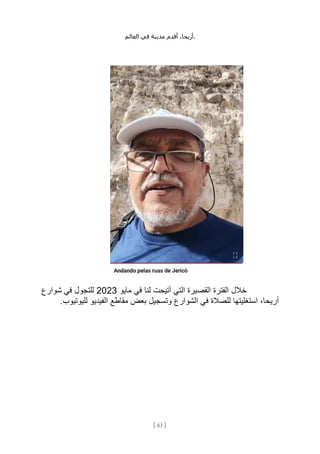 ،‫أريحا‬
‫أقدم‬
‫مدينة‬
‫في‬
‫العالم‬ .
[
83
]
‫خالل‬
‫مايو‬ ‫في‬ ‫لنا‬ ‫أتيحت‬ ‫التي‬ ‫القصيرة‬ ‫الفترة‬
2023
‫شوارع‬ ‫في‬ ‫للتجول‬
.‫لليوتيوب‬ ‫الفيديو‬ ‫مقاطع‬ ‫بعض‬ ‫وتسجيل‬ ‫الشوارع‬ ‫في‬ ‫للصالة‬ ‫استغليتها‬ ،‫أريحا‬
 