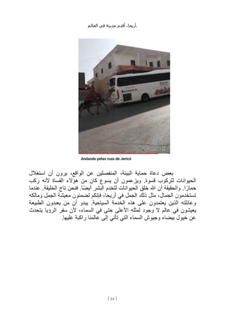 ،‫أريحا‬
‫أقدم‬
‫مدينة‬
‫في‬
‫العالم‬ .
[
84
]
‫استغالل‬ ‫أن‬ ‫يرون‬ ،‫الواقع‬ ‫عن‬ ‫المنفصلين‬ ،‫البيئة‬ ‫حماية‬ ‫دعاة‬ ‫بعض‬
‫ألنه‬ ‫القساة‬ ‫هؤالء‬ ‫من‬ ‫كان‬ ‫يسوع‬ ‫أن‬ ‫ويزعمون‬ .‫قسوة‬ ‫للركوب‬ ‫الحيوانات‬
‫ركب‬
‫عندما‬ .‫الخليقة‬ ‫تاج‬ ‫فنحن‬ .‫ًا‬‫ض‬‫أي‬ ‫البشر‬ ‫لتخدم‬ ‫الحيوانات‬ ‫خلق‬ ‫هللا‬ ‫أن‬ ‫والحقيقة‬ .‫ا‬ ً‫حمار‬
‫ومالكه‬ ‫الجمل‬ ‫معيشة‬ ‫تضمنون‬ ‫فإنكم‬ ،‫أريحا‬ ‫في‬ ‫الجمل‬ ‫ذلك‬ ‫مثل‬ ،‫الجمال‬ ‫تستخدمون‬
‫الطبيعة‬ ‫يعبدون‬ ‫من‬ ‫أن‬ ‫يبدو‬ .‫السياحية‬ ‫الخدمة‬ ‫هذه‬ ‫على‬ ‫يعتمدون‬ ‫الذين‬ ‫وعائلته‬
‫وجود‬ ‫ال‬ ‫عالم‬ ‫في‬ ‫يعيشون‬
‫يتحدث‬ ‫الرؤيا‬ ‫سفر‬ ‫ألن‬ ،‫السماء‬ ‫في‬ ‫حتى‬ ‫األعلى‬ ‫لمثله‬
.‫عليها‬ ‫راكبة‬ ‫عالمنا‬ ‫إلى‬ ‫تأتي‬ ‫التي‬ ‫السماء‬ ‫وجيوش‬ ‫بيضاء‬ ‫خيول‬ ‫عن‬
 