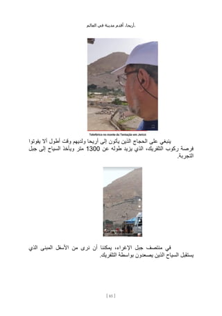 ،‫أريحا‬
‫أقدم‬
‫مدينة‬
‫في‬
‫العالم‬ .
[
85
]
‫يفوتوا‬ ‫أال‬ ‫أطول‬ ‫وقت‬ ‫ولديهم‬ ‫أريحا‬ ‫إلى‬ ‫يأتون‬ ‫الذين‬ ‫الحجاج‬ ‫على‬ ‫ينبغي‬
‫عن‬ ‫طوله‬ ‫يزيد‬ ‫الذي‬ ،‫التلفريك‬ ‫ركوب‬ ‫فرصة‬
1300
‫جبل‬ ‫إلى‬ ‫السياح‬ ‫ويأخذ‬ ‫متر‬
.‫التجربة‬
‫الذي‬ ‫المبنى‬ ‫األسفل‬ ‫من‬ ‫نرى‬ ‫أن‬ ‫يمكننا‬ ،‫اإلغراء‬ ‫جبل‬ ‫منتصف‬ ‫في‬
.‫التلفريك‬ ‫بواسطة‬ ‫يصعدون‬ ‫الذين‬ ‫السياح‬ ‫يستقبل‬
 