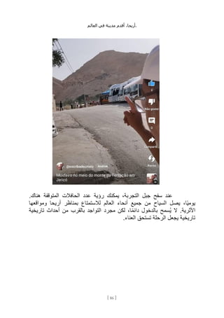 ،‫أريحا‬
‫أقدم‬
‫مدينة‬
‫في‬
‫العالم‬ .
[
86
]
.‫هناك‬ ‫المتوقفة‬ ‫الحافالت‬ ‫عدد‬ ‫رؤية‬ ‫يمكنك‬ ،‫التجربة‬ ‫جبل‬ ‫سفح‬ ‫عند‬
‫ومواقعها‬ ‫أريحا‬ ‫بمناظر‬ ‫لالستمتاع‬ ‫العالم‬ ‫أنحاء‬ ‫جميع‬ ‫من‬ ‫السياح‬ ‫يصل‬ ،‫ًا‬‫ي‬‫يوم‬
‫ُس‬‫ي‬ ‫ال‬ .‫األثرية‬
‫تاريخية‬ ‫أحداث‬ ‫من‬ ‫بالقرب‬ ‫التواجد‬ ‫مجرد‬ ‫لكن‬ ،‫ا‬ً‫م‬‫دائ‬ ‫بالدخول‬ ‫مح‬
.‫العناء‬ ‫تستحق‬ ‫الرحلة‬ ‫يجعل‬ ‫تاريخية‬
 