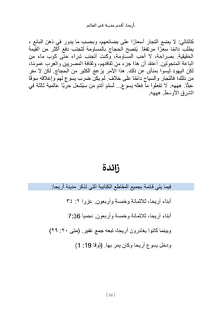 ،‫أريحا‬
‫أقدم‬
‫مدينة‬
‫في‬
‫العالم‬ .
[
88
]
، ‫البائع‬ ‫ذهن‬ ‫في‬ ‫يدور‬ ‫ما‬ ‫وبحسب‬ ،‫بضائعهم‬ ‫على‬ ‫ا‬ ً‫أسعار‬ ‫التجار‬ ‫يضع‬ ‫ال‬ :‫كالتالي‬
‫القيمة‬ ‫من‬ ‫أكثر‬ ‫دفع‬ ‫لتجنب‬ ‫بالمساومة‬ ‫الحجاج‬ ‫ُنصح‬‫ي‬ .‫ا‬ً‫ع‬‫مرتف‬ ‫ا‬ ً‫سعر‬ ‫ا‬ً‫م‬‫دائ‬ ‫يطلب‬
‫من‬ ‫ماء‬ ‫كوب‬ ‫حتى‬ ‫شراء‬ ‫أتجنب‬ ‫وكنت‬ ،‫المساومة‬ ‫أحب‬ ‫ال‬ ،‫بصراحة‬ .‫الحقيقية‬
‫هذ‬ ‫أن‬ ‫أعتقد‬ .‫المتجولين‬ ‫الباعة‬
،‫ا‬ً‫م‬‫عمو‬ ‫والعرب‬ ‫المصريين‬ ‫وثقافة‬ ،‫ثقافتهم‬ ‫من‬ ‫جزء‬ ‫ا‬
‫مفر‬ ‫ال‬ ‫لكن‬ .‫الحجاج‬ ‫من‬ ‫الكثير‬ ‫يزعج‬ ‫األمر‬ ‫هذا‬ .‫ذلك‬ ‫عن‬ ‫بمنأى‬ ‫ليسوا‬ ‫اليهود‬ ‫لكن‬
‫ا‬ً‫ق‬‫سو‬ ‫وإغالقه‬ ‫لهم‬ ‫يسوع‬ ‫ضرب‬ ‫يكن‬ ‫لم‬ .‫خالف‬ ‫على‬ ‫ا‬ً‫م‬‫دائ‬ ‫والسياح‬ ‫فالتجار‬ ‫ذلك؛‬ ‫من‬
‫ُشع‬‫ي‬‫س‬ ‫من‬ ‫أنتم‬ ‫لستم‬ ...‫يسوع‬ ‫فعله‬ ‫ما‬ ‫تفعلوا‬ ‫ال‬ .‫هههه‬ .‫ا‬ً‫ث‬‫عب‬
‫في‬ ‫ثالثة‬ ‫عالمية‬ ‫ًا‬‫ب‬‫حر‬ ‫ل‬
.‫هههه‬ .‫األوسط‬ ‫الشرق‬
‫ائدة‬‫ز‬
:‫أريحا‬ ‫مدينة‬ ‫تذكر‬ ‫التي‬ ‫الكتابية‬ ‫المقاطع‬ ‫بجميع‬ ‫قائمة‬ ‫يلي‬ ‫فيما‬
‫عزرا‬ .‫وأربعون‬ ‫وخمسة‬ ‫ثالثمائة‬ ،‫أريحا‬ ‫أبناء‬
٢
:
٣٤
‫نحميا‬ .‫وأربعون‬ ‫وخمسة‬ ‫ثالثمائة‬ ،‫أريحا‬ ‫أبناء‬
7:36
‫جمع‬ ‫تبعه‬ ،‫أريحا‬ ‫يغادرون‬ ‫كانوا‬ ‫وبينما‬
‫(متى‬ .‫غفير‬
٢٠
:
٢٩
)
‫(لوقا‬ .‫بها‬ ‫يمر‬ ‫وكان‬ ‫أريحا‬ ‫يسوع‬ ‫ودخل‬
19
:
1
)
 