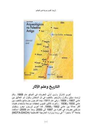 ،‫أريحا‬
‫أقدم‬
‫مدينة‬
‫في‬
‫العالم‬ .
[
9
]
‫وعلم‬ ‫خ‬ ‫التاري‬
‫اآلثار‬
‫عام‬ ‫الموقع‬ ‫في‬ ‫الحفريات‬ ‫أولى‬ ‫وارين‬ ‫تشارلز‬ ‫أجرى‬
1868
‫وقام‬ .
‫بين‬ ‫العاليق‬ ‫أبو‬ ‫وطول‬ ‫السلطان‬ ‫تل‬ ‫في‬ ‫بالتنقيب‬ ‫واتزينجر‬ ‫وكارل‬ ‫سيلين‬ ‫إرنست‬
‫عامي‬
1907
‫و‬
1909
‫عام‬ ‫وفي‬ ،
1911
‫بين‬ ‫بالتنقيب‬ ‫جارستانج‬ ‫جون‬ ‫قام‬ ‫بينما‬ ،
‫عامي‬
1930
‫و‬
1936
‫موسع‬ ‫تحقيقات‬ ‫كينيون‬ ‫كاثلين‬ ‫وأجرت‬ .
‫تقنيات‬ ‫باستخدام‬ ‫ة‬
‫عامي‬ ‫بين‬ ‫حداثة‬ ‫أكثر‬
1952
‫و‬
1958
‫ونيكولو‬ ‫نيغرو‬ ‫لورينزو‬ ‫أجرى‬ ‫كما‬ .
‫من‬ ‫الفترة‬ ‫في‬ ‫حفريات‬ ‫ماركيتي‬
1997
‫إلى‬
2000
‫عام‬ ‫ومنذ‬ .
2009
‫استأنفت‬ ،
( ‫الفلسطينية‬ ‫الخارجية‬ ‫ووزارة‬ ‫روما‬ ‫في‬ " ‫سابينزا‬ ‫"ال‬ ‫جامعة‬
MOTA-DACH
)
 