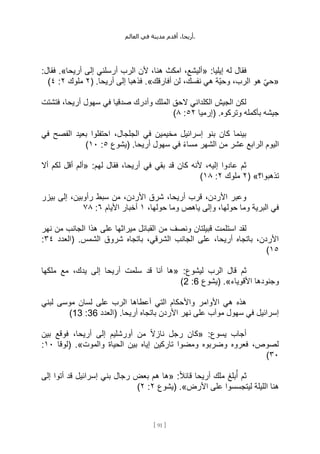 ،‫أريحا‬
‫أقدم‬
‫مدينة‬
‫في‬
‫العالم‬ .
[
91
]
:‫إيليا‬ ‫له‬ ‫فقال‬
«
‫أريحا‬ ‫إلى‬ ‫أرسلني‬ ‫الرب‬ ‫ألن‬ ،‫هنا‬ ‫امكث‬ ،‫أليشع‬
.»
:‫فقال‬
«
‫هو‬ ِّ‫ي‬‫ح‬
‫أفارقك‬ ‫لن‬ ،‫نفسك‬ ‫هي‬ ‫ِّة‬‫ي‬‫وح‬ ،‫الرب‬
.»
( .‫أريحا‬ ‫إلى‬ ‫فذهبا‬
٢
‫ملوك‬
٢
:
٤
)
‫فتشتت‬ ،‫أريحا‬ ‫سهول‬ ‫في‬ ‫صدقيا‬ ‫وأدرك‬ ‫الملك‬ ‫الحق‬ ‫الكلداني‬ ‫الجيش‬ ‫لكن‬
‫(إرميا‬ .‫وتركوه‬ ‫بأكمله‬ ‫جيشه‬
٥٢
:
٨
)
‫في‬ ‫الفصح‬ ‫بعيد‬ ‫احتفلوا‬ ،‫الجلجال‬ ‫في‬ ‫مخيمين‬ ‫إسرائيل‬ ‫بنو‬ ‫كان‬ ‫بينما‬
ً‫ء‬‫مسا‬ ‫الشهر‬ ‫من‬ ‫عشر‬ ‫الرابع‬ ‫اليوم‬
‫(يشوع‬ .‫أريحا‬ ‫سهول‬ ‫في‬
٥
:
١٠
)
:‫لهم‬ ‫فقال‬ ،‫أريحا‬ ‫في‬ ‫بقي‬ ‫قد‬ ‫كان‬ ‫ألنه‬ ،‫إليه‬ ‫عادوا‬ ‫ثم‬
«
‫أال‬ ‫لكم‬ ‫أقل‬ ‫ألم‬
‫تذهبوا؟‬
( »
٢
‫ملوك‬
٢
:
١٨
)
‫بيزر‬ ‫إلى‬ ،‫رأوبين‬ ‫سبط‬ ‫من‬ ،‫األردن‬ ‫شرق‬ ،‫أريحا‬ ‫قرب‬ ،‫األردن‬ ‫وعبر‬
،‫حولها‬ ‫وما‬ ‫ياهص‬ ‫وإلى‬ ،‫حولها‬ ‫وما‬ ‫البرية‬ ‫في‬
١
‫األيام‬ ‫أخبار‬
٦
:
٧٨
‫استل‬ ‫لقد‬
‫نهر‬ ‫من‬ ‫الجانب‬ ‫هذا‬ ‫على‬ ‫ميراثها‬ ‫القبائل‬ ‫من‬ ‫ونصف‬ ‫قبيلتان‬ ‫مت‬
‫(العدد‬ .‫الشمس‬ ‫شروق‬ ‫باتجاه‬ ،‫الشرقي‬ ‫الجانب‬ ‫على‬ ،‫أريحا‬ ‫باتجاه‬ ،‫األردن‬
٣٤
:
١٥
)
:‫ليشوع‬ ‫الرب‬ ‫قال‬ ‫ثم‬
«
‫ملكها‬ ‫مع‬ ،‫يدك‬ ‫إلى‬ ‫أريحا‬ ‫سلمت‬ ‫قد‬ ‫أنا‬ ‫ها‬
‫األقوياء‬ ‫وجنودها‬
.»
‫(يشوع‬
6
:
2
)
‫أعط‬ ‫التي‬ ‫واألحكام‬ ‫األوامر‬ ‫هي‬ ‫هذه‬
‫لبني‬ ‫موسى‬ ‫لسان‬ ‫على‬ ‫الرب‬ ‫اها‬
‫(العدد‬ .‫أريحا‬ ‫باتجاه‬ ‫األردن‬ ‫نهر‬ ‫على‬ ‫موآب‬ ‫سهول‬ ‫في‬ ‫إسرائيل‬
36
:
13
)
:‫يسوع‬ ‫أجاب‬
«
‫بين‬ ‫فوقع‬ ،‫أريحا‬ ‫إلى‬ ‫أورشليم‬ ‫من‬ ً‫ال‬‫ناز‬ ‫رجل‬ ‫كان‬
‫والموت‬ ‫الحياة‬ ‫بين‬ ‫إياه‬ ‫تاركين‬ ‫ومضوا‬ ‫وضربوه‬ ‫فعروه‬ ،‫لصوص‬
.»
‫(لوقا‬
١٠
:
٣٠
)
:ً‫ال‬‫قائ‬ ‫أريحا‬ ‫ملك‬ ‫بلغ‬ُ‫أ‬ ‫ثم‬
«
‫ه‬ ‫ها‬
‫إلى‬ ‫أتوا‬ ‫قد‬ ‫إسرائيل‬ ‫بني‬ ‫رجال‬ ‫بعض‬ ‫م‬
‫األرض‬ ‫على‬ ‫ليتجسسوا‬ ‫الليلة‬ ‫هنا‬
.»
‫(يشوع‬
٢
:
٢
)
 