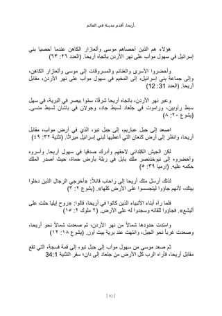 ،‫أريحا‬
‫أقدم‬
‫مدينة‬
‫في‬
‫العالم‬ .
[
92
]
‫بني‬ ‫أحصيا‬ ‫عندما‬ ‫الكاهن‬ ‫وألعازار‬ ‫موسى‬ ‫أحصاهم‬ ‫الذين‬ ‫هم‬ ‫هؤالء‬
‫(العدد‬ .‫أريحا‬ ‫باتجاه‬ ‫األردن‬ ‫نهر‬ ‫على‬ ‫موآب‬ ‫سهول‬ ‫في‬ ‫إسرائيل‬
٢٦
:
٦٣
)
‫موسى‬ ‫إلى‬ ‫والمسروقات‬ ‫والغنائم‬ ‫األسرى‬ ‫وأحضروا‬
،‫الكاهن‬ ‫وألعازار‬
‫مقابل‬ ،‫األردن‬ ‫نهر‬ ‫على‬ ‫موآب‬ ‫سهول‬ ‫في‬ ‫المخيم‬ ‫إلى‬ ،‫إسرائيل‬ ‫بني‬ ‫جماعة‬ ‫وإلى‬
‫(العدد‬ .‫أريحا‬
31
:
12
)
‫سهل‬ ‫في‬ ،‫البرية‬ ‫في‬ ‫بيصر‬ ‫وا‬ِّ‫م‬‫س‬ ،‫ا‬ً‫ق‬‫شر‬ ‫أريحا‬ ‫باتجاه‬ ،‫األردن‬ ‫نهر‬ ‫وعبر‬
.‫منسى‬ ‫لسبط‬ ‫باشان‬ ‫في‬ ‫وجوالن‬ ،‫جاد‬ ‫لسبط‬ ‫جلعاد‬ ‫في‬ ‫وراموت‬ ،‫رأوبين‬ ‫سبط‬
‫(يشوع‬
٢٠
:
٨
)
‫ا‬
‫مقابل‬ ،‫موآب‬ ‫أرض‬ ‫في‬ ‫الذي‬ ،‫نبو‬ ‫جبل‬ ‫إلى‬ ،‫عباريم‬ ‫جبل‬ ‫إلى‬ ‫صعد‬
.‫ا‬ً‫ث‬‫ميرا‬ ‫إسرائيل‬ ‫لبني‬ ‫أعطيها‬ ‫التي‬ ‫كنعان‬ ‫أرض‬ ‫إلى‬ ‫وانظر‬ ،‫أريحا‬
‫(تثنية‬
٣٢
:
٤٩
)
‫وأسروه‬ .‫أريحا‬ ‫سهول‬ ‫في‬ ‫صدقيا‬ ‫وأدرك‬ ‫الحقهم‬ ‫الكلداني‬ ‫الجيش‬ ‫لكن‬
‫المل‬ ‫أصدر‬ ‫حيث‬ ،‫حماة‬ ‫بأرض‬ ‫ربلة‬ ‫في‬ ‫بابل‬ ‫ملك‬ ‫نبوخذنصر‬ ‫إلى‬ ‫وأحضروه‬
‫ك‬
‫(إرميا‬ .‫عليه‬ ‫حكمه‬
٣٩
:
٥
)
:ً‫ال‬‫قائ‬ ‫راحاب‬ ‫إلى‬ ‫أريحا‬ ‫ملك‬ ‫أرسل‬ ‫لذلك‬
«
‫دخلوا‬ ‫الذين‬ ‫الرجال‬ ‫أخرجي‬
‫كلها‬ ‫األرض‬ ‫على‬ ‫ليتجسسوا‬ ‫جاؤوا‬ ‫ألنهم‬ ،‫بيتك‬
.»
‫(يشوع‬
٢
:
٣
)
:‫قالوا‬ ،‫أريحا‬ ‫في‬ ‫كانوا‬ ‫الذين‬ ‫األنبياء‬ ‫أبناء‬ ‫رآه‬ ‫فلما‬
«
‫على‬ ‫حلت‬ ‫إيليا‬ ‫روح‬
‫أليشع‬
.»
‫على‬ ‫له‬ ‫وسجدوا‬ ‫للقائه‬ ‫فجاؤوا‬
( .‫األرض‬
٢
‫ملوك‬
٢
:
١٥
)
،‫أريحا‬ ‫نحو‬ ً‫ال‬‫شما‬ ‫صعدت‬ ‫ثم‬ ،‫األردن‬ ‫نهر‬ ‫من‬ ً‫ال‬‫شما‬ ‫حدودها‬ ‫وامتدت‬
‫(يشوع‬ .‫آون‬ ‫بيت‬ ‫برية‬ ‫عند‬ ‫وانتهت‬ ،‫الجبل‬ ‫نحو‬ ً‫ا‬‫غرب‬ ‫وصعدت‬
١٨
:
١٢
)
‫تقع‬ ‫التي‬ ،‫فسجة‬ ‫قمة‬ ‫إلى‬ ،‫نبو‬ ‫جبل‬ ‫إلى‬ ‫موآب‬ ‫سهول‬ ‫من‬ ‫موسى‬ ‫صعد‬ ‫ثم‬
‫إلى‬ ‫جلعاد‬ ‫من‬ ‫األرض‬ ‫كل‬ ‫الرب‬ ‫فأراه‬ ،‫أريحا‬ ‫مقابل‬
‫التثنية‬ ‫سفر‬ ‫دان؛‬
34:1
 