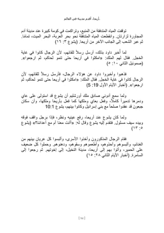 ،‫أريحا‬
‫أقدم‬
‫مدينة‬
‫في‬
‫العالم‬ .
[
94
]
‫آدم‬ ‫مدينة‬ ‫عند‬ ‫كبيرة‬ ‫كومة‬ ‫في‬ ‫وتراكمت‬ ،‫المنبع‬ ‫من‬ ‫المتدفقة‬ ‫المياه‬ ‫توقفت‬
‫بحر‬ ‫نحو‬ ‫المتدفقة‬ ‫المياه‬ ‫وانقطعت‬ .‫لزارتان‬ ‫المجاورة‬
.‫ا‬ً‫م‬‫تما‬ ،‫الميت‬ ‫البحر‬ ،‫العربة‬
‫(يشوع‬ .‫أريحا‬ ‫من‬ ‫اآلخر‬ ‫الجانب‬ ‫إلى‬ ‫الشعب‬ ‫عبر‬ ‫ثم‬
٣
:
١٦
)
‫غاية‬ ‫في‬ ‫كانوا‬ ‫الرجال‬ ‫ألن‬ ،‫للقائهم‬ ً‫ال‬‫رس‬ ‫أرسل‬ ،‫بذلك‬ ‫داود‬ ‫خبر‬ُ‫أ‬ ‫لما‬
:‫الملك‬ ‫لهم‬ ‫فقال‬ .‫الخجل‬
«
‫ارجعوا‬ ‫ثم‬ ،‫لحاكم‬ ‫تنمو‬ ‫حتى‬ ‫أريحا‬ ‫في‬ ‫امكثوا‬
.»
‫الثاني‬ ‫(صموئيل‬
١٠
:
٥
)
‫وأخبروا‬ ‫فذهبوا‬
‫ألن‬ ،‫للقائهم‬ ً‫ال‬‫رس‬ ‫فأرسل‬ ،‫الرجال‬ ‫هؤالء‬ ‫عن‬ ‫داود‬
:‫الملك‬ ‫فقال‬ .‫الخجل‬ ‫غاية‬ ‫في‬ ‫كانوا‬ ‫الرجال‬
«
‫ثم‬ ،‫لحاكم‬ ‫تنمو‬ ‫حتى‬ ‫أريحا‬ ‫في‬ ‫امكثوا‬
‫ارجعوا‬
.»
‫األول‬ ‫األيام‬ ‫(أخبار‬
19
:
5
)
‫عاي‬ ‫على‬ ‫استولى‬ ‫قد‬ ‫يشوع‬ ‫أن‬ ‫أورشليم‬ ‫ملك‬ ‫صادق‬ ‫أدوني‬ ‫سمع‬ ‫ولما‬
‫وملكه‬ ‫بعاي‬ ‫وفعل‬ ،ً‫ال‬‫كام‬ ً‫ا‬‫تدمير‬ ‫ودمرها‬
‫سكان‬ ‫وأن‬ ،‫وملكها‬ ‫بأريحا‬ ‫فعل‬ ‫كما‬ ‫ا‬
‫يشوع‬ ،‫بينهم‬ ‫وكانوا‬ ‫إسرائيل‬ ‫بني‬ ‫مع‬ ً‫ا‬‫صلح‬ ‫عقدوا‬ ‫قد‬ ‫جبعون‬
10:1
‫فوقه‬ ‫واقف‬ ‫برجل‬ ‫فإذا‬ ،‫ونظر‬ ‫عينيه‬ ‫رفع‬ ،‫أريحا‬ ‫عند‬ ‫يشوع‬ ‫كان‬ ‫ولما‬
:‫له‬ ‫وقال‬ ‫يشوع‬ ‫إليه‬ ‫فتقدم‬ .‫مسلول‬ ‫سيف‬ ‫وبيده‬
«
‫أعدائنا؟‬ ‫مع‬ ‫أم‬ ‫معنا‬ ‫أأنت‬
»
‫(يشوع‬
٥
:
١٣
)
‫المذك‬ ‫الرجال‬ ‫فقام‬
‫من‬ ‫بينهم‬ ‫عريان‬ ‫كل‬ ‫وألبسوا‬ ،‫األسرى‬ ‫وأخذوا‬ ‫ورون‬
‫ضعيف‬ ‫كل‬ ‫وحملوا‬ .‫ودهنوهم‬ ،‫وسقوهم‬ ‫وأطعموهم‬ ،‫وأحذوهم‬ ‫وألبسوهم‬ ،‫الغنائم‬
‫إلى‬ ‫رجعوا‬ ‫ثم‬ .‫إخوتهم‬ ‫إلى‬ ،‫النخيل‬ ‫مدينة‬ ،‫أريحا‬ ‫إلى‬ ‫بهم‬ ‫وأتوا‬ ،‫الحمير‬ ‫على‬
‫الثاني‬ ‫األيام‬ ‫(أخبار‬ .‫السامرة‬
٢٨
:
١٥
)
 