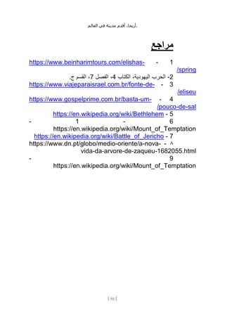 ،‫أريحا‬
‫أقدم‬
‫مدينة‬
‫في‬
‫العالم‬ .
[
95
]
‫مراجع‬
1
-
-
https://www.beinharimtours.com/elishas
spring
/
2
-
‫الكتاب‬ ،‫اليهودية‬ ‫الحرب‬
4
‫الفصل‬ ،
7
.‫ج‬ ‫القسم‬ ،
3
-
-
de
-
https://www.viajeparaisrael.com.br/fonte
eliseu
/
4
-
-
um
-
https://www.gospelprime.com.br/basta
sal
-
de
-
pouco
/
5
-
edia.org/wiki/Bethlehem
https://en.wikip
6
-
1
-
https://en.wikipedia.org/wiki/Mount_of_Temptation
7
-
https://en.wikipedia.org/wiki/Battle_of_Jericho
٨
-
https://www.dn.pt/globo/medio-oriente/a-nova-
vida-da-arvore-de-zaqueu-1682055.html
9
-
https://en.wikipedia.org/wiki/Mount_of_Temptation
 