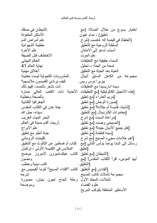 ،‫أريحا‬
‫أقدم‬
‫مدينة‬
‫في‬
‫العالم‬ .
[
97
]
‫الشيطان‬
‫في‬
‫صفك‬ .
‫األماكن‬
‫الملعونة‬
‫علم‬
‫أمراض‬
‫الدم‬
‫خطيئة‬
‫الشهوانية‬
‫علم‬
‫اآلخرة‬
‫االختطاف‬
‫قبل‬
‫الضيقة‬
‫الحكم‬
‫النهائي‬
‫نهاية‬
‫العالم‬
41
‫أخالق‬
‫مهنية‬
‫المشروبات‬
‫الكحولية‬
‫ليست‬
‫خطيئة‬ .
‫كيف‬
‫يرتدي‬
‫القديسون‬
‫مالبسهم؟‬
‫أنت‬
‫تشعر‬
،‫بالحسد‬
‫افهم‬
‫ذلك‬ .
‫األحذية‬
‫ذات‬
‫الكعب‬
‫العالي‬
‫ضارة‬
‫بالصحة‬
‫وخطيئة‬ .
‫الجغرافيا‬
‫الكتابية‬
‫جنة‬
‫عدن‬
‫في‬
‫الكتاب‬
‫المقدس‬
،‫سيناء‬
‫جبل‬
‫هللا‬
‫البحر‬
‫الميت‬
‫الغريب‬
،‫أريحا‬
‫أقدم‬
‫مدينة‬
‫في‬
‫العالم‬ .
‫علم‬
‫األبراج‬
‫حياة‬
‫أنطو‬
‫مع‬
‫تعليق‬
‫كليمنت‬
‫الروماني‬
‫كتاب‬
‫أوغسطين‬
‫عن‬
‫الثالوث‬
‫مع‬
‫التعليق‬
‫المالبس‬
‫في‬
‫الكنيسة‬
‫األولى‬
-
‫ترتليان‬
‫كتاب‬
‫هيكساميرون‬
‫ألمبروز‬
‫موضح‬
‫ومصور‬
‫كتب‬
‫دينية‬
‫وخطب‬
‫كتاب‬
"
‫اقتداء‬
‫المسيح‬
"
‫لتوما‬
‫أكيمبيس‬
‫مع‬
‫شرحه‬
‫رحلة‬
‫الحاج‬
‫لجون‬
،‫بنيان‬
‫مصورة‬
‫وموضحة‬.
‫اختبار‬
‫يسوع‬
‫من‬
‫خالل‬
‫الصالة‬
(
‫مع‬
‫تعليق‬
)
-
‫مدام‬
‫غيون‬
‫الخطاة‬
‫في‬
‫قبضة‬
‫إله‬
‫غاضب‬
(
‫شرح‬ )
‫السلطة‬
‫الروحية‬
‫مع‬
‫التعليق‬
‫أسباب‬
‫تدعو‬
‫إلى‬
‫االمتنان‬
‫علم‬
‫الموت‬
‫السماء‬
‫حقيقية‬
‫مع‬
‫التعليقات‬
‫لمحة‬
‫من‬
‫الجنة‬
–
‫تحليل‬
‫الحياة‬
‫بعد‬
‫الحياة‬
‫مع‬
‫التعليق‬
‫مجموعة‬
‫من‬
‫الكاهن‬
‫السابق‬
‫أنيبال‬
‫بيريرا‬
‫دوس‬
‫ريس‬
‫سيدة‬
‫أباريسيدا‬
‫مع‬
‫التعليقات‬
‫هذه‬
‫األناجيل‬
‫الكاثوليكية‬
[
‫مع‬
‫التعليقات‬ ]
‫مريم‬
‫العذراء‬
[
‫مع‬
‫تعليق‬ ]
‫صورة‬
‫الوحش‬
[
‫مع‬
‫تعليق‬ ]
،‫أنشيتا‬
‫قديسة‬
‫أم‬
‫جالدة؟‬
[
‫مع‬
‫تعليق‬ ]
‫مغامرات‬
‫الكاردينال‬
[
‫مع‬
‫التعليق‬ ]
‫مراعاة‬
‫السبت‬
[
‫مع‬
‫شرح‬ ]
‫المسيحي‬
‫وجسده‬
[
‫مع‬
‫تعليق‬ ]
‫هل‬
‫جميع‬
‫األديان‬
‫جيدة؟‬
[
‫مع‬
‫تعليق‬ ]
‫سيدة‬
‫فاطمة‬
[
‫مع‬
‫تعليق‬ ]
‫أهم‬
‫عالمات‬
‫مجيء‬
‫المسيح‬
[
‫مع‬
‫شرح‬ ]
‫رسائل‬
‫إلى‬
‫البابا‬
‫يوحنا‬
‫بولس‬
‫الثاني‬
[
‫مع‬
‫]تعليق‬
‫الشيطان‬
[
‫مع‬
‫تعليق‬ ]
‫أيها‬
،‫المؤمن‬
‫اقرأ‬
‫الكتاب‬
‫المقدس‬
[ !
‫مع‬
‫]التعليق‬
‫القداس‬
[
‫مع‬
‫التعليق‬ ]
‫مجموعة‬
‫تأمالت‬
‫كاتب‬
‫المسيح‬
،‫تأمالت‬
‫المجلد‬
‫األول‬
‫علوم‬
‫الفضاء‬
‫األساطير‬
‫المتعلقة‬
‫بكوكب‬
‫المريخ‬
 