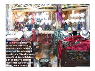 Et là ma visite s’arrête parce que je me fais coincer par un vendeur super super collant qui essaie de m’étouffer avec du café et des fallafels…. Bon et puis ya quand même des jolis trucs de filles dans sa caverne… 