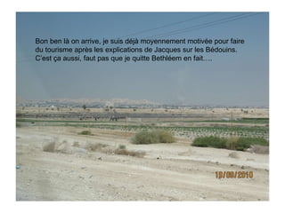 Bon ben là on arrive, je suis déjà moyennement motivée pour faire du tourisme après les explications de Jacques sur les Bédouins. C’est ça aussi, faut pas que je quitte Bethléem en fait…. 