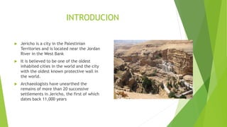 INTRODUCION
 Jericho is a city in the Palestinian
Territories and is located near the Jordan
River in the West Bank
 It is believed to be one of the oldest
inhabited cities in the world and the city
with the oldest known protective wall in
the world.
 Archaeologists have unearthed the
remains of more than 20 successive
settlements in Jericho, the first of which
dates back 11,000 years
 