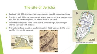 The site of Jericho
 By about 9400 BCE, the town had grown to more than 70 modest dwellings.
 The site is a 40,000 square metres settlement surrounded by a massive stone
wall over 3.6 metres high and 1.8 metres wide at the base
 Inside the wall stood a stone tower over 8.5 metres high, containing an
internal staircase with 22 steps
 The wall may have served as a defence against flood-water, with the tower
used for ceremonial purposes
 
