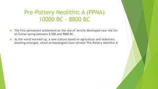 Pre-Pottery Neolithic A (PPNA)
10000 BC - 8800 BC
 The first permanent settlement on the site of Jericho developed near the Ein
es-Sultan spring between 9,500 and 9000 BC.
 As the world warmed up, a new culture based on agriculture and sedentary
dwelling emerged, which archaeologists have termed "Pre-Pottery Neolithic A"
 