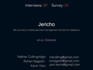 Interviews: 97          Survey: 51




                      Jericho
We provide a mobile glucose management service for diabetics



                     a.k.a. Diabeats




   Nathan Collingridge:         ndcolling@gmail.com
       Rohan Nagesh:            ronagesh@gmail.com
           Kevin Yien:          yien.kevin@gmail.com
 
