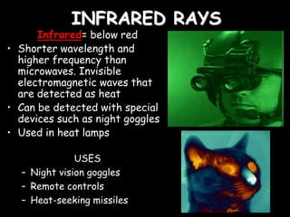 INFRARED RAYS
Infrared= below red
• Shorter wavelength and
higher frequency than
microwaves. Invisible
electromagnetic waves that
are detected as heat
• Can be detected with special
devices such as night goggles
• Used in heat lamps
USES
– Night vision goggles
– Remote controls
– Heat-seeking missiles
 