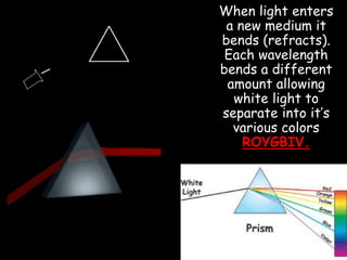 When light enters
a new medium it
bends (refracts).
Each wavelength
bends a different
amount allowing
white light to
separate into it’s
various colors
ROYGBIV.
 