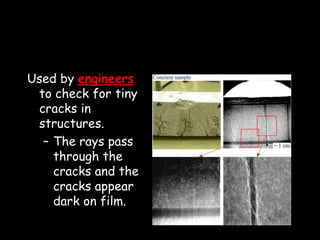 Used by engineers
to check for tiny
cracks in
structures.
– The rays pass
through the
cracks and the
cracks appear
dark on film.
 