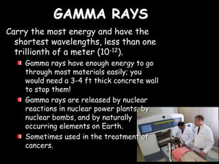 GAMMA RAYS
Carry the most energy and have the
shortest wavelengths, less than one
trillionth of a meter (10-12).
Gamma rays have enough energy to go
through most materials easily; you
would need a 3-4 ft thick concrete wall
to stop them!
Gamma rays are released by nuclear
reactions in nuclear power plants, by
nuclear bombs, and by naturally
occurring elements on Earth.
Sometimes used in the treatment of
cancers.
 