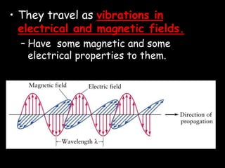 • They travel as vibrations in
electrical and magnetic fields.
– Have some magnetic and some
electrical properties to them.
 
