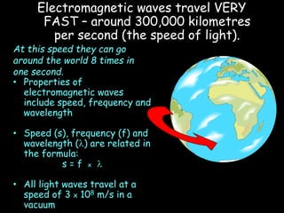 Electromagnetic waves travel VERY
FAST – around 300,000 kilometres
per second (the speed of light).
At this speed they can go
around the world 8 times in
one second.
• Properties of
electromagnetic waves
include speed, frequency and
wavelength
• Speed (s), frequency (f) and
wavelength (l) are related in
the formula:
s = f x l
• All light waves travel at a
speed of 3 x 108 m/s in a
vacuum
 
