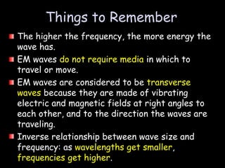 The higher the frequency, the more energy the
wave has.
EM waves do not require media in which to
travel or move.
EM waves are considered to be transverse
waves because they are made of vibrating
electric and magnetic fields at right angles to
each other, and to the direction the waves are
traveling.
Inverse relationship between wave size and
frequency: as wavelengths get smaller,
frequencies get higher.
Things to Remember
 