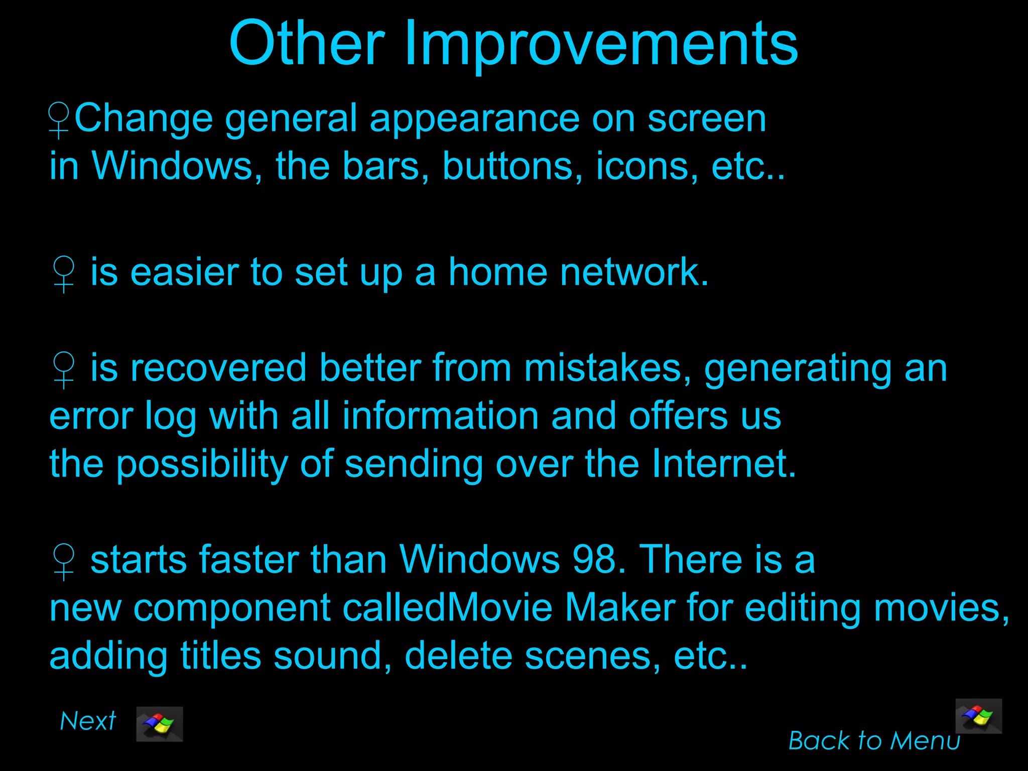 Other Improvements
♀Change general appearance on screen
in Windows, the bars, buttons, icons, etc..

♀ is easier to set up a home network.

♀ is recovered better from mistakes, generating an
error log with all information and offers us
the possibility of sending over the Internet.

♀ starts faster than Windows 98. There is a
new component calledMovie Maker for editing movies,
adding titles sound, delete scenes, etc..
Next
                                              Back to Menu
 