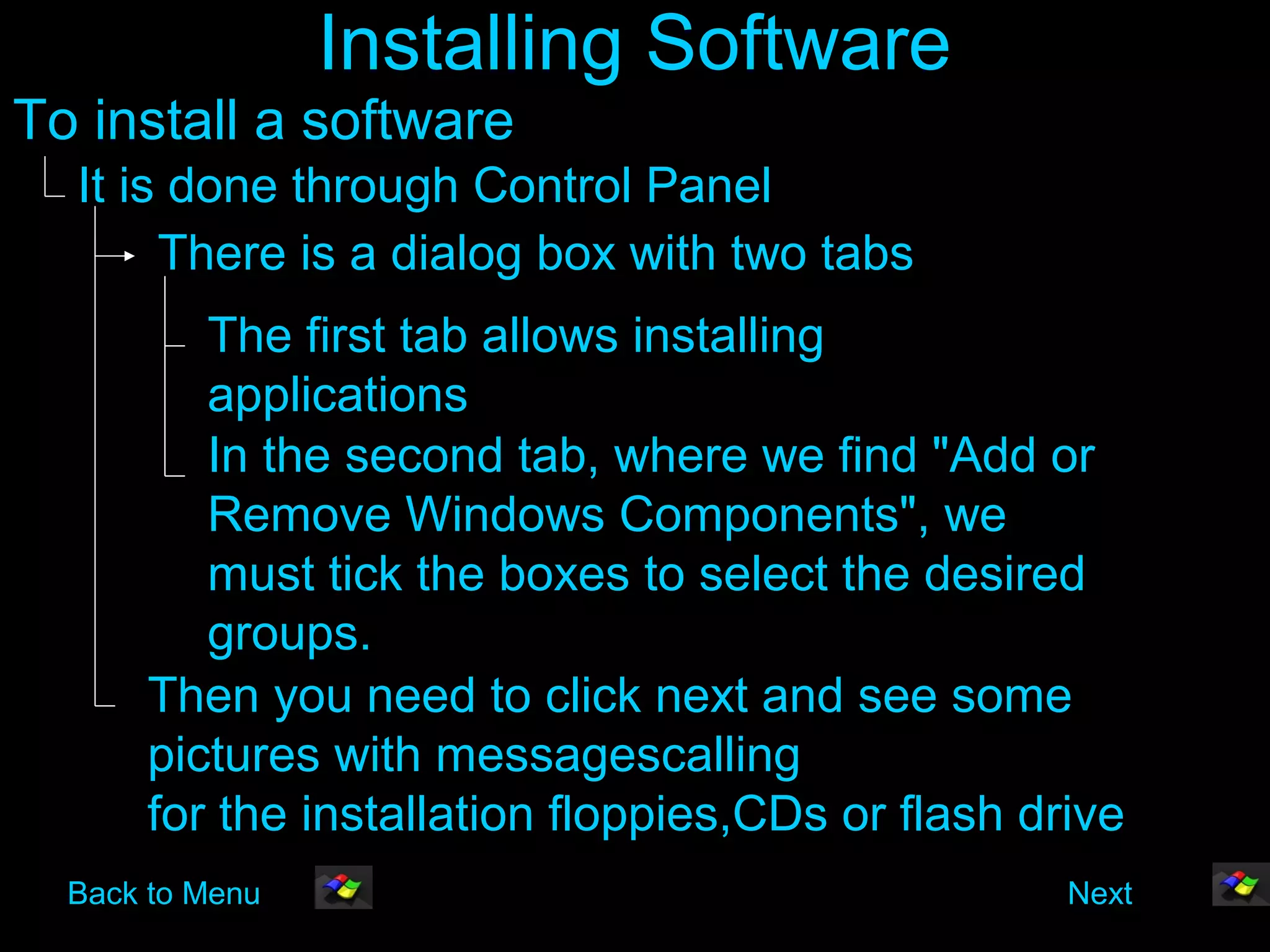 Installing Software
To install a software
  It is done through Control Panel
       There is a dialog box with two tabs
         The first tab allows installing
         applications
         In the second tab, where we find "Add or
         Remove Windows Components", we
         must tick the boxes to select the desired
         groups.
      Then you need to click next and see some
      pictures with messagescalling
      for the installation floppies,CDs or flash drive
  Back to Menu                                     Next
 