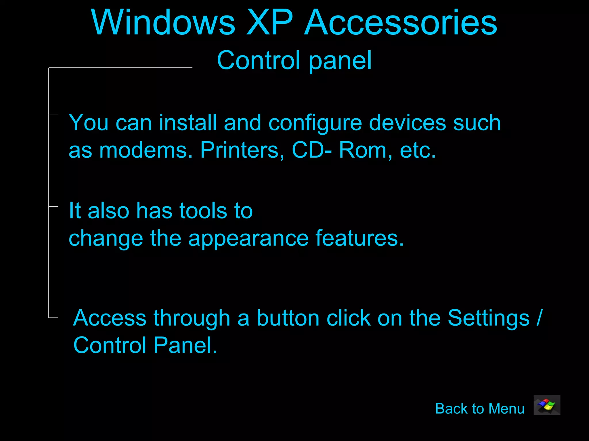 Windows XP Accessories
              Control panel

You can install and configure devices such
as modems. Printers, CD- Rom, etc.

It also has tools to
change the appearance features.


Access through a button click on the Settings /
Control Panel.

                                    Back to Menu
 