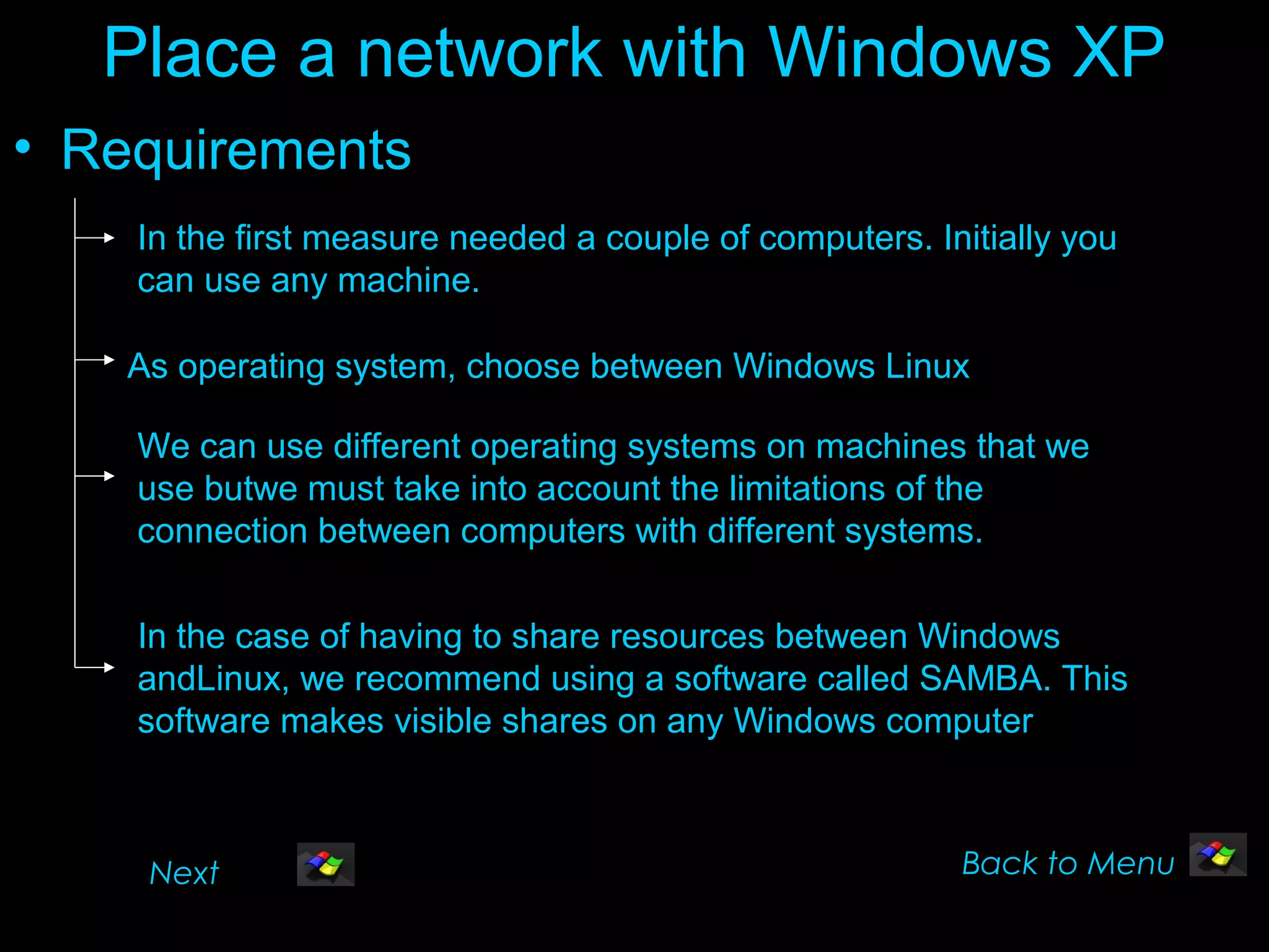 Place a network with Windows XP
• Requirements
    In the first measure needed a couple of computers. Initially you
    can use any machine.

    As operating system, choose between Windows Linux

    We can use different operating systems on machines that we
    use butwe must take into account the limitations of the
    connection between computers with different systems.

    In the case of having to share resources between Windows
    andLinux, we recommend using a software called SAMBA. This
    software makes visible shares on any Windows computer



     Next                                                Back to Menu
 