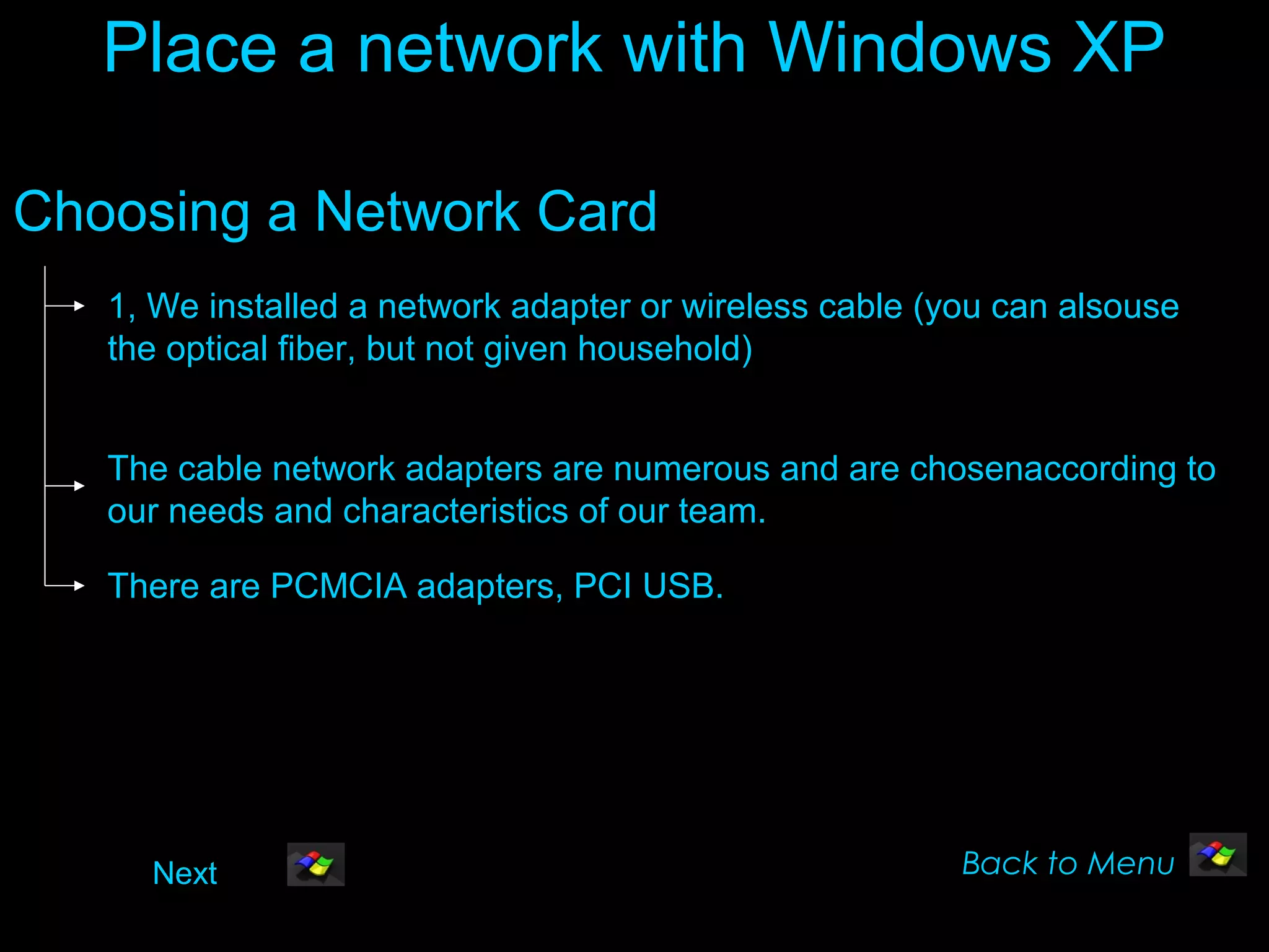 Place a network with Windows XP

Choosing a Network Card
   1, We installed a network adapter or wireless cable (you can alsouse
   the optical fiber, but not given household)


   The cable network adapters are numerous and are chosenaccording to
   our needs and characteristics of our team.

   There are PCMCIA adapters, PCI USB.




     Next                                                Back to Menu
 