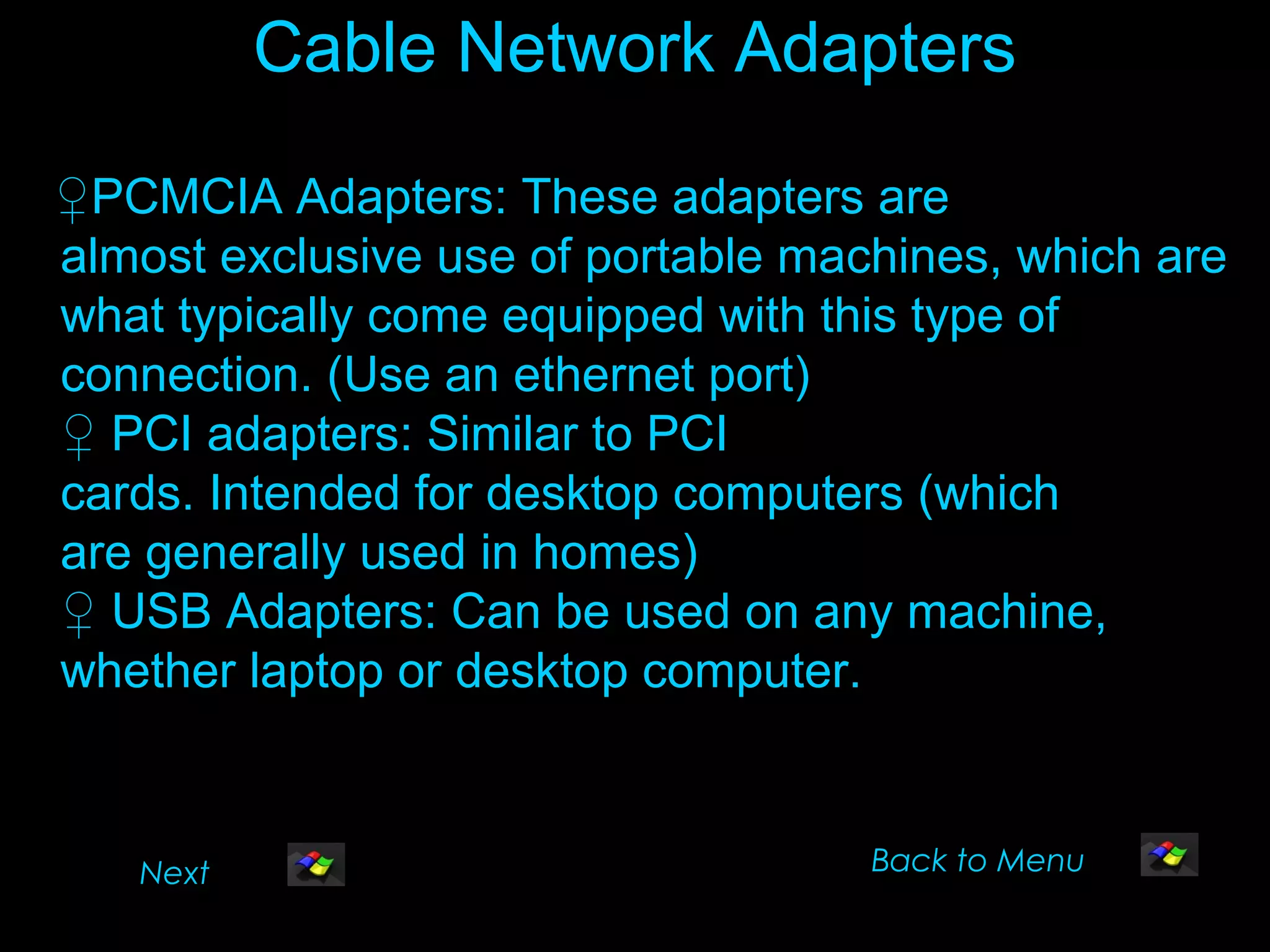 Cable Network Adapters

♀PCMCIA Adapters: These adapters are
almost exclusive use of portable machines, which are
what typically come equipped with this type of
connection. (Use an ethernet port)
♀ PCI adapters: Similar to PCI
cards. Intended for desktop computers (which
are generally used in homes)
♀ USB Adapters: Can be used on any machine,
whether laptop or desktop computer.


   Next                             Back to Menu
 