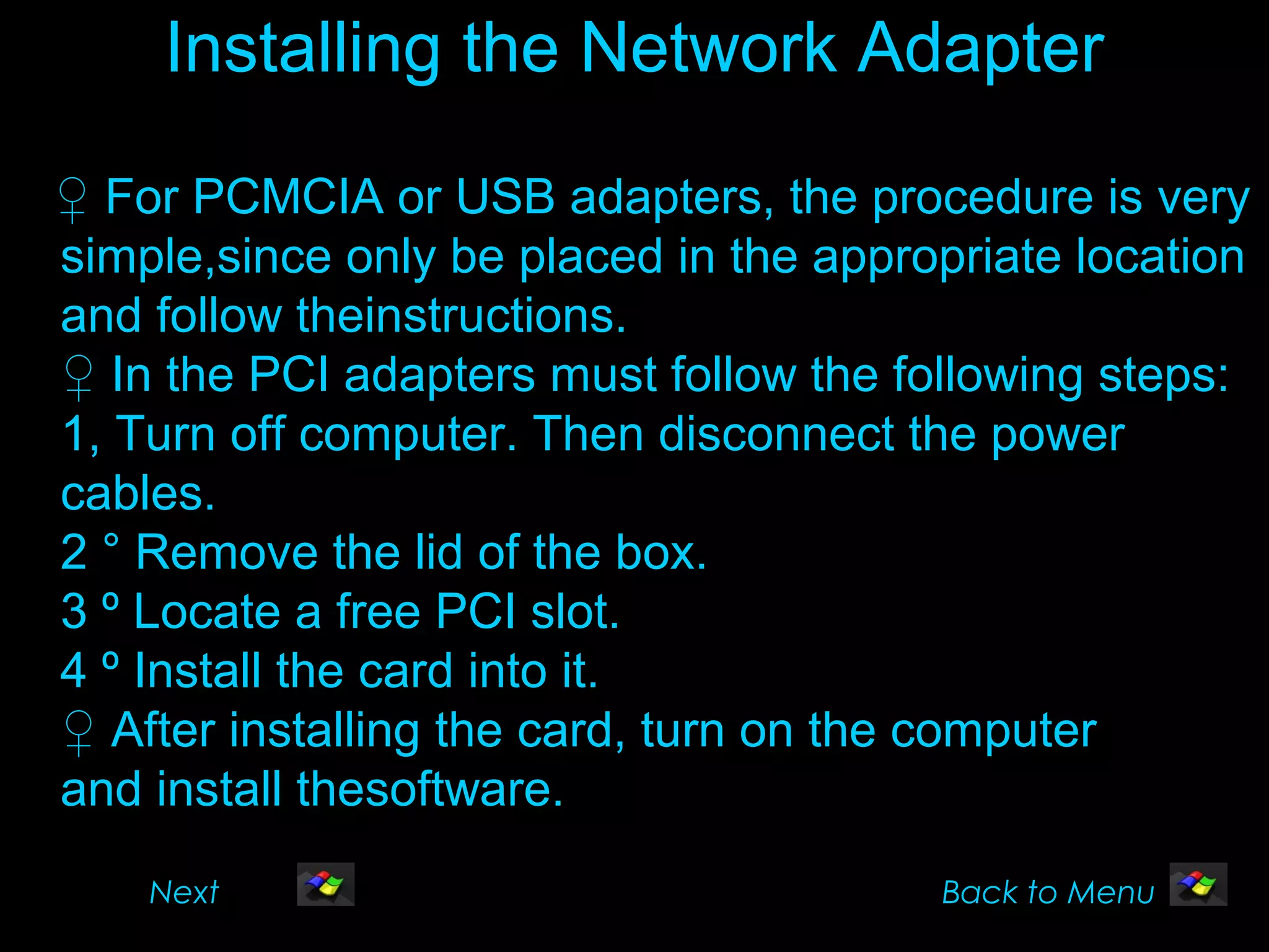 Installing the Network Adapter

♀ For PCMCIA or USB adapters, the procedure is very
simple,since only be placed in the appropriate location
and follow theinstructions.
♀ In the PCI adapters must follow the following steps:
1, Turn off computer. Then disconnect the power
cables.
2 ° Remove the lid of the box.
3 º Locate a free PCI slot.
4 º Install the card into it.
♀ After installing the card, turn on the computer
and install thesoftware.
    Next                                Back to Menu
 