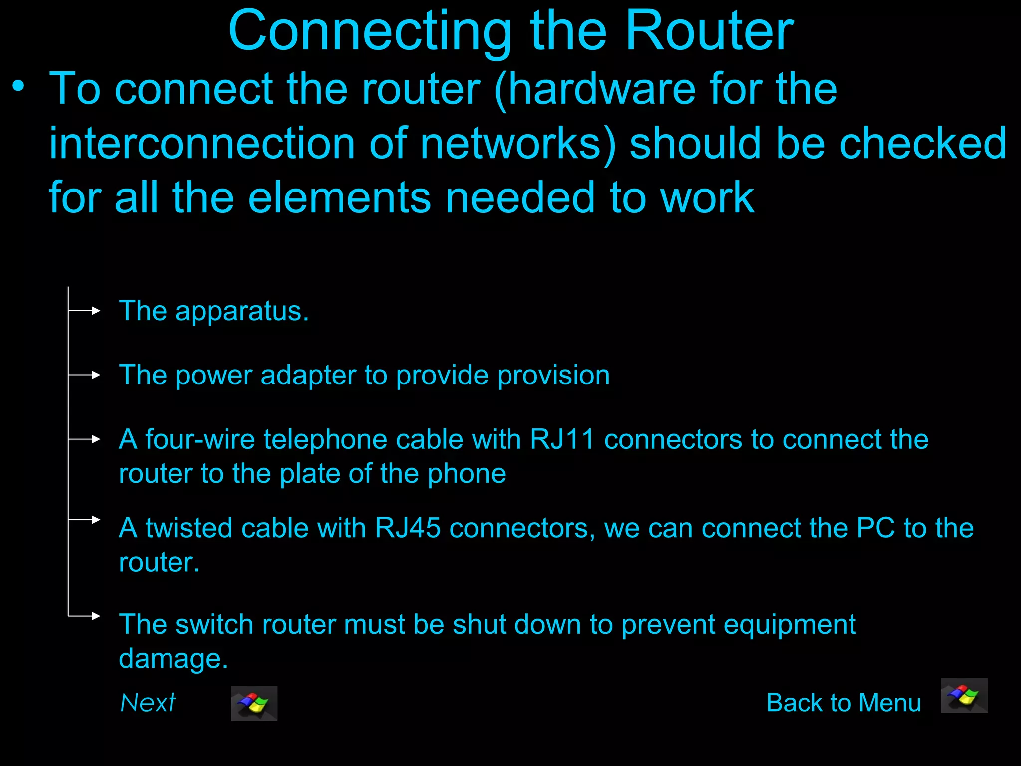Connecting the Router
• To connect the router (hardware for the
  interconnection of networks) should be checked
  for all the elements needed to work

     The apparatus.

     The power adapter to provide provision

     A four-wire telephone cable with RJ11 connectors to connect the
     router to the plate of the phone
     A twisted cable with RJ45 connectors, we can connect the PC to the
     router.

     The switch router must be shut down to prevent equipment
     damage.
     Next                                              Back to Menu
 